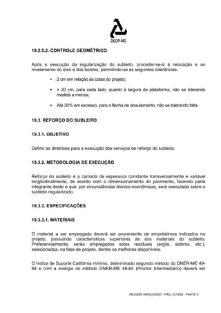 REVISÃO MARÇO/2007 - PÁG. 531/638 - PARTE C 
19.2.5.2. CONTROLE GEOMÉTRICO 
Após a execução da regularização do subleito, proceder-se-á à relocação e ao 
nivelamento do eixo e dos bordos, permitindo-se as seguintes tolerâncias: 
ƒ 2 cm em relação às cotas do projeto; 
ƒ + 20 cm, para cada lado, quanto à largura da plataforma, não se tolerando 
medida a menos; 
ƒ Até 20% em excesso, para a flecha de abaulamento, não se tolerando falta. 
19.3. REFORÇO DO SUBLEITO 
19.3.1. OBJETIVO 
Definir as diretrizes para a execução dos serviços de reforço do subleito. 
19.3.2. METODOLOGIA DE EXECUÇÃO 
Reforço do subleito é a camada de espessura constante transversalmente e variável 
longitudinalmente, de acordo com o dimensionamento do pavimento, fazendo parte 
integrante deste e que, por circunstâncias técnico-econômicas, será executada sobre o 
subleito regularizado. 
19.3.3. ESPECIFICAÇÕES 
19.3.3.1. MATERIAIS 
O material a ser empregado deverá ser proveniente de empréstimos indicados no 
projeto, possuindo características superiores às dos materiais do subleito. 
Preferencialmente, serão empregados solos residuais (argila, saibros, etc.), 
selecionados, na fase de projeto, dentre os melhores disponíveis. 
O Índice de Suporte Califórnia mínimo, determinado segundo método do DNER-ME 49- 
64 e com a energia do método DNER-ME 48-64 (Proctor Intermediário) deverá ser 
 
