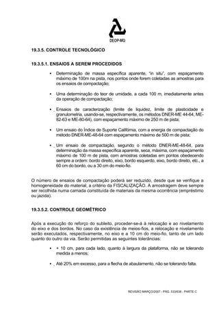 REVISÃO MARÇO/2007 - PÁG. 533/638 - PARTE C 
19.3.5. CONTROLE TECNOLÓGICO 
19.3.5.1. ENSAIOS A SEREM PROCEDIDOS 
ƒ Determinação de massa específica aparente, “in situ”, com espaçamento 
máximo de 100m na pista, nos pontos onde forem coletadas as amostras para 
os ensaios de compactação; 
ƒ Uma determinação do teor de umidade, a cada 100 m, imediatamente antes 
da operação de compactação; 
ƒ Ensaios de caracterização (limite de liquidez, limite de plasticidade e 
granulometria, usando-se, respectivamente, os métodos DNER-ME 44-64, ME- 
82-63 e ME-80-64), com espaçamento máximo de 250 m de pista; 
ƒ Um ensaio do Índice de Suporte Califórnia, com a energia de compactação do 
método DNER-ME-48-64 com espaçamento máximo de 500 m de pista; 
ƒ Um ensaio de compactação, segundo o método DNER-ME-48-64, para 
determinação da massa específica aparente, seca, máxima, com espaçamento 
máximo de 100 m de pista, com amostras coletadas em pontos obedecendo 
sempre a ordem: bordo direito, eixo, bordo esquerdo, eixo, bordo direito, etc., a 
60 cm do bordo, ou a 30 cm do meio-fio. 
O número de ensaios de compactação poderá ser reduzido, desde que se verifique a 
homogeneidade do material, a critério da FISCALIZAÇÃO. A amostragem deve sempre 
ser recolhida numa camada constituída de materiais da mesma ocorrência (empréstimo 
ou jazida). 
19.3.5.2. CONTROLE GEOMÉTRICO 
Após a execução do reforço do subleito, proceder-se-á à relocação e ao nivelamento 
do eixo e dos bordos. No caso da existência de meios-fios, a relocação e nivelamento 
serão executados, respectivamente, no eixo e a 10 cm do meio-fio, tanto de um lado 
quanto do outro da via. Serão permitidas as seguintes tolerâncias: 
ƒ + 10 cm, para cada lado, quanto à largura da plataforma, não se tolerando 
medida a menos; 
ƒ Até 20% em excesso, para a flecha de abaulamento, não se tolerando falta. 
 