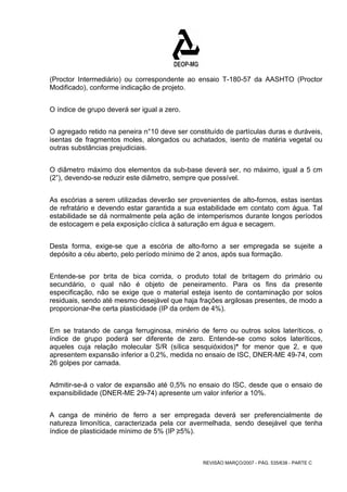 (Proctor Intermediário) ou correspondente ao ensaio T-180-57 da AASHTO (Proctor 
Modificado), conforme indicação de projeto. 
REVISÃO MARÇO/2007 - PÁG. 535/638 - PARTE C 
O índice de grupo deverá ser igual a zero. 
O agregado retido na peneira n°10 deve ser constituído de partículas duras e duráveis, 
isentas de fragmentos moles, alongados ou achatados, isento de matéria vegetal ou 
outras substâncias prejudiciais. 
O diâmetro máximo dos elementos da sub-base deverá ser, no máximo, igual a 5 cm 
(2”), devendo-se reduzir este diâmetro, sempre que possível. 
As escórias a serem utilizadas deverão ser provenientes de alto-fornos, estas isentas 
de refratário e devendo estar garantida a sua estabilidade em contato com água. Tal 
estabilidade se dá normalmente pela ação de intemperismos durante longos períodos 
de estocagem e pela exposição cíclica à saturação em água e secagem. 
Desta forma, exige-se que a escória de alto-forno a ser empregada se sujeite a 
depósito a céu aberto, pelo período mínimo de 2 anos, após sua formação. 
Entende-se por brita de bica corrida, o produto total de britagem do primário ou 
secundário, o qual não é objeto de peneiramento. Para os fins da presente 
especificação, não se exige que o material esteja isento de contaminação por solos 
residuais, sendo até mesmo desejável que haja frações argilosas presentes, de modo a 
proporcionar-lhe certa plasticidade (IP da ordem de 4%). 
Em se tratando de canga ferruginosa, minério de ferro ou outros solos lateríticos, o 
índice de grupo poderá ser diferente de zero. Entende-se como solos lateríticos, 
aqueles cuja relação molecular S/R (sílica sesquióxidos)* for menor que 2, e que 
apresentem expansão inferior a 0,2%, medida no ensaio de ISC, DNER-ME 49-74, com 
26 golpes por camada. 
Admitir-se-á o valor de expansão até 0,5% no ensaio do ISC, desde que o ensaio de 
expansibilidade (DNER-ME 29-74) apresente um valor inferior a 10%. 
A canga de minério de ferro a ser empregada deverá ser preferencialmente de 
natureza limonítica, caracterizada pela cor avermelhada, sendo desejável que tenha 
índice de plasticidade mínimo de 5% (IP ≥5%). 
 