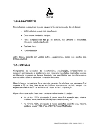 REVISÃO MARÇO/2007 - PÁG. 536/638 - PARTE C 
19.4.3.2. EQUIPAMENTOS 
São indicados os seguintes tipos de equipamentos para execução de sub-bases: 
ƒ Motoniveladora pesada com escarificador; 
ƒ Carro tanque distribuidor de água; 
ƒ Rolos compactadores tipo pé de carneiro, liso vibratório e pneumático, 
rebocados ou autopropulsores; 
ƒ Grade de disco; 
ƒ Pulvi-misturador. 
Além destes, poderão ser usados outros equipamentos, desde que aceitos pela 
FISCALIZAÇÃO. 
19.4.4. EXECUÇÃO 
Compreende as operações de espalhamento, pulverização, umedecimento ou 
secagem, compactação e acabamento dos materiais importados, realizadas na pista 
devidamente preparada na largura desejada, nas quantidades que permitam após a 
compactação, atingir a espessura constante do projeto. 
Quando houver necessidade de se executar camadas de sub-base com espessura final 
superior a 20 cm, elas deverão ser subdivididas em camadas parciais, sempre com 
espessura máxima de 20 cm e mínima de 10 cm, após a compactação. 
O grau de compactação deverá ser, conforme determinação do projeto: 
ƒ No mínimo, 100%, em relação à massa específica aparente seca, máxima, 
obtida no ensaio DNER-ME 48-64 (Proctor intermediário); ou 
ƒ No mínimo, 100%, em relação à massa específica aparente seca, máxima, 
obtida no ensaio T-180-57 da AASHTO (Proctor Modificado). 
 