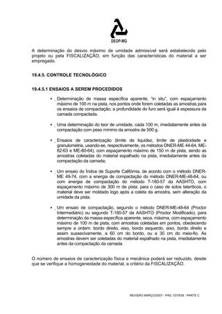 A determinação do desvio máximo de umidade admissível será estabelecido pelo 
projeto ou pela FISCALIZAÇÃO, em função das características do material a ser 
empregado. 
REVISÃO MARÇO/2007 - PÁG. 537/638 - PARTE C 
19.4.5. CONTROLE TECNOLÓGICO 
19.4.5.1 ENSAIOS A SEREM PROCEDIDOS 
ƒ Determinação de massa específica aparente, “in situ”, com espaçamento 
máximo de 100 m na pista, nos pontos onde forem coletadas as amostras para 
os ensaios de compactação; a profundidade do furo será igual à espessura da 
camada compactada. 
ƒ Uma determinação do teor de umidade, cada 100 m, imediatamente antes da 
compactação com peso mínimo da amostra de 500 g. 
ƒ Ensaios de caracterização (limite de liquidez, limite de plasticidade e 
granulometria, usando-se, respectivamente, os métodos DNER-ME 44-64, ME- 
82-63 e ME-80-64), com espaçamento máximo de 150 m de pista, sendo as 
amostras coletadas do material espalhado na pista, imediatamente antes da 
compactação da camada; 
ƒ Um ensaio do Índice de Suporte Califórnia, de acordo com o método DNER-ME 
49-74, com a energia de compactação do método DNER-ME-48-64, ou 
com energia de compactação do método T-180-57 da AASHTO, com 
espaçamento máximo de 300 m de pista; para o caso de solos lateríticos, o 
material deve ser moldado logo após a coleta da amostra, sem alteração da 
umidade da pista; 
ƒ Um ensaio de compactação, segundo o método DNER-ME-48-64 (Proctor 
Intermediário) ou segundo T-180-57 da AASHTO (Proctor Modificado), para 
determinação da massa específica aparente, seca, máxima, com espaçamento 
máximo de 100 m de pista, com amostras coletadas em pontos, obedecendo 
sempre a ordem: bordo direito, eixo, bordo esquerdo, eixo, bordo direito e 
assim sussecivamente, a 60 cm do bordo, ou a 30 cm do meio-fio. As 
amostras devem ser coletadas do material espalhado na pista, imediatamente 
antes da compactação da camada. 
O número de ensaios de caracterização física e mecânica poderá ser reduzido, desde 
que se verifique a homogeneidade do material, a critério da FISCALIZAÇÃO. 
 