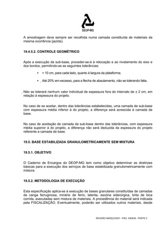 A amostragem deve sempre ser recolhida numa camada constituída de materiais da 
mesma ocorrência (jazida). 
REVISÃO MARÇO/2007 - PÁG. 538/638 - PARTE C 
19.4.5.2. CONTROLE GEOMÉTRICO 
Após a execução da sub-base, proceder-se-á à relocação e ao nivelamento do eixo e 
dos bordos, permitindo-se as seguintes tolerâncias: 
ƒ + 10 cm, para cada lado, quanto à largura da plataforma; 
ƒ Até 20% em excesso, para a flecha de abaulamento, não se tolerando falta. 
Não se tolerará nenhum valor individual de espessura fora do intervalo de ± 2 cm, em 
relação à espessura do projeto. 
No caso de se aceitar, dentro das tolerâncias estabelecidas, uma camada de sub-base 
com espessura média inferior à do projeto, a diferença será acrescida à camada de 
base. 
No caso de aceitação de camada da sub-base dentro das tolerâncias, com espessura 
média superior à do projeto, a diferença não será deduzida da espessura do projeto 
referente a camada de base. 
19.5. BASE ESTABILIZADA GRANULOMETRICAMENTE SEM MISTURA 
19.5.1. OBJETIVO 
O Caderno de Encargos do DEOP-MG tem como objetivo determinar as diretrizes 
básicas para a execução dos serviços de base estabilizada granulometricamente com 
mistura. 
19.5.2. METODOLOGIA DE EXECUÇÃO 
Esta especificação aplica-se à execução de bases granulares constituídas de camadas 
de canga ferruginosa, minério de ferro, laterita, escória siderúrgica, brita de bica 
corrida, executadas sem mistura de materiais. A procedência do material será indicada 
pela FISCALIZAÇÃO. Eventualmente, poderão ser utilizados outros materiais, desde 
 