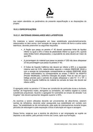 que sejam atendidos os parâmetros da presente especificação e as disposições do 
projeto. 
REVISÃO MARÇO/2007 - PÁG. 539/638 - PARTE C 
19.5.3. ESPECIFICAÇÕES 
19.5.3.1. MATERIAIS GRANULARES NÃO LATERÍTICOS 
Os materiais a serem empregados em base estabilizada granulometricamente, 
relacionados no item acima, com exceção de canga de minério de ferro e outros solos 
lateríticos, deverão preencher os seguintes requisitos: 
ƒ A fração que passa na peneira nº 40 deverá apresentar limite de liquidez 
inferior ou igual a 25% e índice de plasticidade inferior ou igual a 6%; quando 
estes limites forem ultrapassados; o equivalente de areia deverá ser maior do 
que 30%; 
ƒ A porcentagem do material que passa na peneira nº 200 não deve ultrapassar 
2/3 da porcentagem que passa na peneira nº 40; 
ƒ O Índice de Suporte Califórnia não deverá ser inferior a 60% e a expansão 
máxima será de 0,5%, determinados segundo o método DNER-ME 49-64 e 
com a energia de compactação correspondente ao método DNER-ME 48-64 
(Proctor Intermediário) ou correspondente ao ensaio T-180-57 da AASHTO 
(Proctor Modificado), conforme indicação de projeto. Para as vias em que o 
tráfego previsto para o período de projeto ultrapassar o valor N = 5 x 106, o 
Índice de Suporte Califórnia do material da camada de base não deverá ser 
inferior a 80%. 
O agregado retido na peneira n°10 deve ser constituído de partículas duras e duráveis, 
isentas: de fragmentos moles, alongados ou achatados, de matéria vegetal ou outras 
substâncias prejudiciais. Quando o agregado for submetido ao ensaio de abrasão “Los 
Angeles” não deverá apresentar desgaste superior a 55%. 
As escórias a serem utilizadas deverão ser provenientes de altos-fornos, estarem 
isentas de refratários, devendo estar assegurada sua estabilidade em contato com 
água. Tal estabilidade se dá normalmente, pela ação de intemperismos durante longos 
períodos de estocagem e pela exposição cíclica à saturação em água e secagem. 
Dessa forma, exige-se que a escória de alto-forno a ser empregada se sujeite ao 
depósito a céu aberto, pelo período mínimo de 2 anos, após sua formação. 
 