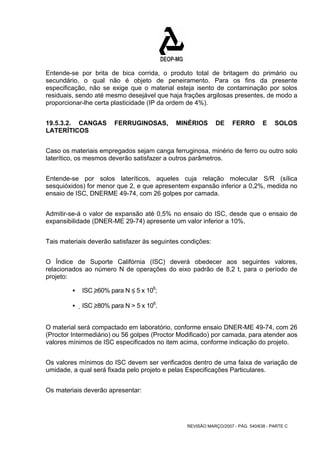 Entende-se por brita de bica corrida, o produto total de britagem do primário ou 
secundário, o qual não é objeto de peneiramento. Para os fins da presente 
especificação, não se exige que o material esteja isento de contaminação por solos 
residuais, sendo até mesmo desejável que haja frações argilosas presentes, de modo a 
proporcionar-lhe certa plasticidade (IP da ordem de 4%). 
19.5.3.2. CANGAS FERRUGINOSAS, MINÉRIOS DE FERRO E SOLOS 
LATERÍTICOS 
Caso os materiais empregados sejam canga ferruginosa, minério de ferro ou outro solo 
laterítico, os mesmos deverão satisfazer a outros parâmetros. 
Entende-se por solos lateríticos, aqueles cuja relação molecular S/R (sílica 
sesquióxidos) for menor que 2, e que apresentem expansão inferior a 0,2%, medida no 
ensaio de ISC, DNERME 49-74, com 26 golpes por camada. 
Admitir-se-á o valor de expansão até 0,5% no ensaio do ISC, desde que o ensaio de 
expansibilidade (DNER-ME 29-74) apresente um valor inferior a 10%. 
Tais materiais deverão satisfazer às seguintes condições: 
O Índice de Suporte Califórnia (ISC) deverá obedecer aos seguintes valores, 
relacionados ao número N de operações do eixo padrão de 8,2 t, para o período de 
projeto: 
REVISÃO MARÇO/2007 - PÁG. 540/638 - PARTE C 
ƒ ISC ≥60% para N ≤ 5 x 106; 
ƒ ISC ≥80% para N > 5 x 106. 
O material será compactado em laboratório, conforme ensaio DNER-ME 49-74, com 26 
(Proctor Intermediário) ou 56 golpes (Proctor Modificado) por camada, para atender aos 
valores mínimos de ISC especificados no item acima, conforme indicação do projeto. 
Os valores mínimos do ISC devem ser verificados dentro de uma faixa de variação de 
umidade, a qual será fixada pelo projeto e pelas Especificações Particulares. 
Os materiais deverão apresentar: 
 