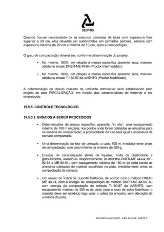 Quando houver necessidade de se executar camadas de base com espessura final 
superior a 20 cm, elas deverão ser subdivididas em camadas parciais, sempre com 
espessura máxima de 20 cm e mínima de 10 cm, após a compactação. 
O grau de compactação deverá ser, conforme determinação do projeto: 
ƒ No mínimo, 100%, em relação à massa específica aparente seca, máxima, 
obtida no ensaio DNER-ME 48-64 (Proctor Intermediário); 
ƒ No mínimo, 100%, em relação à massa específica aparente seca, máxima, 
obtida no ensaio T-180-57 da AASHTO (Proctor Modificado). 
A determinação do desvio máximo de umidade admissível será estabelecido pelo 
projeto ou pela FISCALIZAÇÃO, em função das características do material a ser 
empregado. 
REVISÃO MARÇO/2007 - PÁG. 542/638 - PARTE C 
19.5.5. CONTROLE TECNOLÓGICO 
19.5.5.1. ENSAIOS A SEREM PROCEDIDOS 
ƒ Determinações da massa específica aparente, “in situ”, com espaçamento 
máximo de 100 m na pista, nos pontos onde forem coletadas as amostras para 
os ensaios de compactação; a profundidade do furo será igual à espessura da 
camada compactada. 
ƒ Uma determinação do teor de umidade, a cada 100 m, imediatamente antes 
da compactação, com peso mínimo da amostra de 500 g. 
ƒ Ensaios de caracterização (limite de liquidez, limite de plasticidade e 
granulometria, usando-se, respectivamente, os métodos DNER-ME 44-64, ME- 
82-63 e ME-80-64), com espaçamento máximo de 150 m de pista sendo as 
amostras coletadas do material espalhado na pista, imediatamente antes da 
compactação da camada. 
ƒ Um ensaio do Índice de Suporte Califórnia, de acordo com o método DNER-ME 
49-74, com a energia de compactação do método DNER-ME-48-64, ou 
com energia de compactação do método T-180-57 da AASHTO, com 
espaçamento máximo de 300 m de pista; para o caso de solos lateríticos, o 
material deve ser moldado logo após a coleta da amostra, sem alteração da 
umidade da pista. 
 