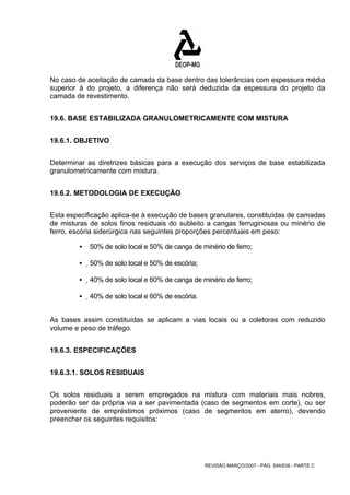 No caso de aceitação de camada da base dentro das tolerâncias com espessura média 
superior à do projeto, a diferença não será deduzida da espessura do projeto da 
camada de revestimento. 
19.6. BASE ESTABILIZADA GRANULOMETRICAMENTE COM MISTURA 
REVISÃO MARÇO/2007 - PÁG. 544/638 - PARTE C 
19.6.1. OBJETIVO 
Determinar as diretrizes básicas para a execução dos serviços de base estabilizada 
granulometricamente com mistura. 
19.6.2. METODOLOGIA DE EXECUÇÃO 
Esta especificação aplica-se à execução de bases granulares, constituídas de camadas 
de misturas de solos finos residuais do subleito a cangas ferruginosas ou minério de 
ferro, escória siderúrgica nas seguintes proporções percentuais em peso: 
ƒ 50% de solo local e 50% de canga de minério de ferro; 
ƒ 50% de solo local e 50% de escória; 
ƒ 40% de solo local e 60% de canga de minério de ferro; 
ƒ 40% de solo local e 60% de escória. 
As bases assim constituídas se aplicam a vias locais ou a coletoras com reduzido 
volume e peso de tráfego. 
19.6.3. ESPECIFICAÇÕES 
19.6.3.1. SOLOS RESIDUAIS 
Os solos residuais a serem empregados na mistura com materiais mais nobres, 
poderão ser da própria via a ser pavimentada (caso de segmentos em corte), ou ser 
proveniente de empréstimos próximos (caso de segmentos em aterro), devendo 
preencher os seguintes requisitos: 
 