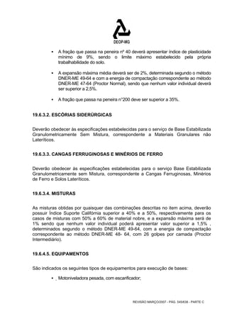 ƒ A fração que passa na peneira nº 40 deverá apresentar índice de plasticidade 
mínimo de 9%, sendo o limite máximo estabelecido pela própria 
trabalhabilidade do solo. 
ƒ A expansão máxima média deverá ser de 2%, determinada segundo o método 
DNER-ME 49-64 e com a energia de compactação correspondente ao método 
DNER-ME 47-64 (Proctor Normal), sendo que nenhum valor individual deverá 
ser superior a 2,5%. 
ƒ A fração que passa na peneira n°200 deve ser superior a 35%. 
REVISÃO MARÇO/2007 - PÁG. 545/638 - PARTE C 
19.6.3.2. ESCÓRIAS SIDERÚRGICAS 
Deverão obedecer às especificações estabelecidas para o serviço de Base Estabilizada 
Granulometricamente Sem Mistura, correspondente a Materiais Granulares não 
Lateríticos. 
19.6.3.3. CANGAS FERRUGINOSAS E MINÉRIOS DE FERRO 
Deverão obedecer às especificações estabelecidas para o serviço Base Estabilizada 
Granulometricamente sem Mistura, correspondente a Cangas Ferruginosas, Minérios 
de Ferro e Solos Lateríticos. 
19.6.3.4. MISTURAS 
As misturas obtidas por quaisquer das combinações descritas no item acima, deverão 
possuir Índice Suporte Califórnia superior a 40% e a 50%, respectivamente para os 
casos de misturas com 50% a 60% de material nobre, e a expansão máxima será de 
1% sendo que nenhum valor individual poderá apresentar valor superior a 1,5% , 
determinados segundo o método DNER-ME 49-64, com a energia de compactação 
correspondente ao método DNER-ME 48- 64, com 26 golpes por camada (Proctor 
Intermediário). 
19.6.4.5. EQUIPAMENTOS 
São indicados os seguintes tipos de equipamentos para execução de bases: 
ƒ Motoniveladora pesada, com escarificador; 
 