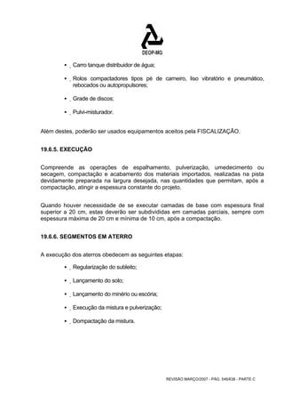 REVISÃO MARÇO/2007 - PÁG. 546/638 - PARTE C 
ƒ Carro tanque distribuidor de água; 
ƒ Rolos compactadores tipos pé de carneiro, liso vibratório e pneumático, 
rebocados ou autopropulsores; 
ƒ Grade de discos; 
ƒ Pulvi-misturador. 
Além destes, poderão ser usados equipamentos aceitos pela FISCALIZAÇÃO. 
19.6.5. EXECUÇÃO 
Compreende as operações de espalhamento, pulverização, umedecimento ou 
secagem, compactação e acabamento dos materiais importados, realizadas na pista 
devidamente preparada na largura desejada, nas quantidades que permitam, após a 
compactação, atingir a espessura constante do projeto. 
Quando houver necessidade de se executar camadas de base com espessura final 
superior a 20 cm, estas deverão ser subdivididas em camadas parciais, sempre com 
espessura máxima de 20 cm e mínima de 10 cm, após a compactação. 
19.6.6. SEGMENTOS EM ATERRO 
A execução dos aterros obedecem as seguintes etapas: 
ƒ Regularização do subleito; 
ƒ Lançamento do solo; 
ƒ Lançamento do minério ou escória; 
ƒ Execução da mistura e pulverização; 
ƒ Dompactação da mistura. 
 