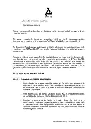 REVISÃO MARÇO/2007 - PÁG. 548/638 - PARTE C 
ƒ Executar a mistura e pulverizar. 
ƒ Compactar a mistura. 
O solo que eventualmente sobrar no depósito, poderá ser aproveitado na execução da 
base nos aterros. 
O grau de compactação deverá ser, no mínimo, 100% em relação à massa específica 
aparente seca, máxima, obtida no ensaio DNER-ME 48-64 (Proctor Intermediário). 
As determinações do desvio máximo de umidade admissível serão estabelecidas pelo 
projeto ou pela FISCALIZAÇÃO, em função das características dos materiais a serem 
empregados. 
Embora a mistura, nesta especificação, esteja indicada em peso, quando da execução, 
em função das características dos materiais empregados, a FISCALIZAÇÃO 
determinará a sistemática para execução de mistura em volume, em termos de 
espessura de cada material a ser espalhada (espessura solta) na fase anterior à 
homogeneização e compactação da mistura. Tais espessuras serão objeto de controle 
geométrico pela verificação das alturas das camadas, após cada lançamento. 
19.6.9. CONTROLE TECNOLÓGICO 
19.6.9.1. ENSAIOS A SEREM PROCEDIDOS 
ƒ Determinação de massa específica aparente, “in situ”, com espaçamento 
máximo de 100 m na pista, nos pontos onde forem coletadas as amostras para 
os ensaios de compactação; a profundidade do furo será igual à espessura da 
camada compactada. 
ƒ Uma determinação do teor de umidade, a cada 100 m, imediatamente antes 
da compactação com peso mínimo da amostra de 500 g. 
ƒ Ensaios de caracterização (limite de liquidez, limite de plasticidade e 
granulometria, usando-se, respectivamente, os métodos DNER-ME 44-64, ME- 
82-63 e ME-80-64), com espaçamento máximo de 150 m de pista, sendo as 
amostras coletadas do material espalhado na pista, imediatamente antes da 
compactação da camada. 
 