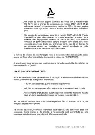 ƒ Um ensaio do Índice de Suporte Califórnia, de acordo com o método DNER-ME 
49-74, com a energia de compactação do método DNER-ME-48-64 (26 
golpes por camada), com espaçamento máximo de 300 m de pista, sendo o 
material moldado logo após a coleta da amostra, sem alteração da umidade da 
pista. 
ƒ Um ensaio de compactação, segundo o método DNER-ME-48-64 (Proctor 
Intermediário), para determinação da massa específica aparente, seca, 
máxima, com espaçamento máximo de 100 m de pista, com amostras 
coletadas em pontos obedecendo sempre a ordem: bordo direito, eixo, bordo 
esquerdo, eixo, bordo direito, etc., a 60 cm do bordo, ou a 30 cm do meio-fio. 
As amostras devem ser coletadas do material espalhado na pista, 
imediatamente antes da compactação da camada. 
O número de ensaios de caracterização física e mecânica poderá ser reduzido, desde 
que se verifique a homogeneidade do material, a critério da FISCALIZAÇÃO. 
A amostragem deve sempre ser recolhida numa camada constituída de materiais da 
mesma ocorrência (jazida). 
REVISÃO MARÇO/2007 - PÁG. 549/638 - PARTE C 
19.6.10. CONTROLE GEOMÉTRICO 
Após a execução da base, proceder-se-á à relocação e ao nivelamento do eixo e dos 
bordos, permitindo-se as seguintes tolerâncias: 
ƒ + 10 cm, para cada lado, quanto à largura da plataforma; 
ƒ Até 20% em excesso, para a flecha de abaulamento, não se tolerando falta; 
ƒ O desempeno longitudinal da superfície poderá apresentar flechas no máximo 
igual a 1,5 cm, quando determinadas por meio de régua de 3,00 m. 
Não se tolerará nenhum valor individual de espessura fora do intervalo de 2 cm, em 
relação à espessura do projeto. 
No caso de se aceitar, dentro das tolerâncias estabelecidas, uma camada de base com 
espessura média inferior à do projeto, o revestimento será aumentado de uma 
espessura estruturalmente equivalente à diferença encontrada. 
 
