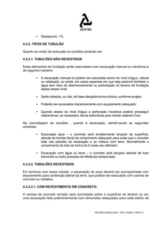 REVISÃO MARÇO/2007 - PÁG. 55/638 - PARTE C 
ƒ Desaprumo: 1%. 
4.3.2. TIPOS DE TUBULÃO 
Quanto ao modo de execução os tubulões poderão ser: 
4.3.2.1. TUBULÕES NÃO REVESTIDOS 
Estes elementos de fundação serão executados com escavação manual ou mecânica e 
da seguinte maneira: 
ƒ A escavação manual só poderá ser executada acima do nível d’água, natural 
ou rebaixado, ou ainda, em casos especiais em que seja possível bombear a 
água sem risco de desmoronamento ou perturbação no terreno de fundação 
abaixo desse nível; 
ƒ Serão dotados, ou não, de base alargada tronco-cônica, conforme projeto; 
ƒ Poderão ser escavados mecanicamente com equipamento adequado; 
ƒ Quando abaixo do nível d’água a perfuração mecânica poderá prosseguir 
utilizando-se, se necessário, lamas betoníticas para manter estável o furo. 
Na concretagem de tubulões , quanto à escavação, admitir-se-ão as seguintes 
variantes: 
ƒ Escavação seca – o concreto será simplesmente lançado da superfície, 
através de tromba (funil) de comprimento adequado para evitar que o concreto 
bate nas paredes da escavação e se misture com terra. Normalmente o 
comprimento do tubo do funil é de 5 vezes seu diâmetro; 
ƒ Escavação com água ou lama – o concreto será lançado através de tubo 
tremonha ou outro processo de eficiência comprovada. 
4.3.2.2. TUBULÕES REVESTIDOS 
Em terrenos com baixa coesão, a escavação do poço deverá ser acompanhada com 
escoramento para contenção lateral da terra, que poderá ser executado com camisa de 
concreto ou metálica. 
4.3.2.2.1. COM REVESTIMENTO EM CONCRETO: 
A camisa de concreto armado será concretada sobre a superfície do terreno ou em 
uma escavação feita preliminarmente com dimensões adequadas para cada trecho de 
 