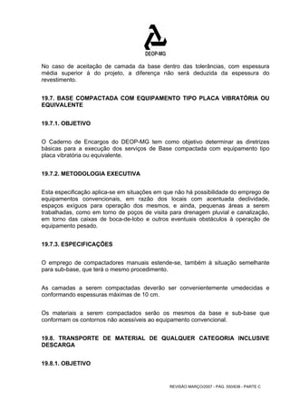 No caso de aceitação de camada da base dentro das tolerâncias, com espessura 
média superior à do projeto, a diferença não será deduzida da espessura do 
revestimento. 
19.7. BASE COMPACTADA COM EQUIPAMENTO TIPO PLACA VIBRATÓRIA OU 
EQUIVALENTE 
REVISÃO MARÇO/2007 - PÁG. 550/638 - PARTE C 
19.7.1. OBJETIVO 
O Caderno de Encargos do DEOP-MG tem como objetivo determinar as diretrizes 
básicas para a execução dos serviços de Base compactada com equipamento tipo 
placa vibratória ou equivalente. 
19.7.2. METODOLOGIA EXECUTIVA 
Esta especificação aplica-se em situações em que não há possibilidade do emprego de 
equipamentos convencionais, em razão dos locais com acentuada declividade, 
espaços exíguos para operação dos mesmos, e ainda, pequenas áreas a serem 
trabalhadas, como em torno de poços de visita para drenagem pluvial e canalização, 
em torno das caixas de boca-de-lobo e outros eventuais obstáculos à operação de 
equipamento pesado. 
19.7.3. ESPECIFICAÇÕES 
O emprego de compactadores manuais estende-se, também à situação semelhante 
para sub-base, que terá o mesmo procedimento. 
As camadas a serem compactadas deverão ser convenientemente umedecidas e 
conformando espessuras máximas de 10 cm. 
Os materiais a serem compactados serão os mesmos da base e sub-base que 
conformam os contornos não acessíveis ao equipamento convencional. 
19.8. TRANSPORTE DE MATERIAL DE QUALQUER CATEGORIA INCLUSIVE 
DESCARGA 
19.8.1. OBJETIVO 
 