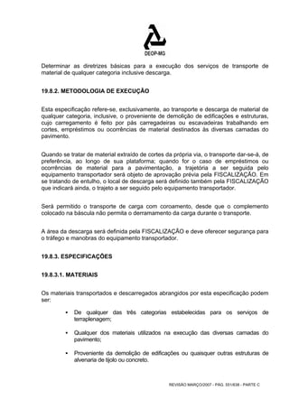 Determinar as diretrizes básicas para a execução dos serviços de transporte de 
material de qualquer categoria inclusive descarga. 
REVISÃO MARÇO/2007 - PÁG. 551/638 - PARTE C 
19.8.2. METODOLOGIA DE EXECUÇÃO 
Esta especificação refere-se, exclusivamente, ao transporte e descarga de material de 
qualquer categoria, inclusive, o proveniente de demolição de edificações e estruturas, 
cujo carregamento é feito por pás carregadeiras ou escavadeiras trabalhando em 
cortes, empréstimos ou ocorrências de material destinados às diversas camadas do 
pavimento. 
Quando se tratar de material extraído de cortes da própria via, o transporte dar-se-á, de 
preferência, ao longo de sua plataforma; quando for o caso de empréstimos ou 
ocorrências de material para a pavimentação, a trajetória a ser seguida pelo 
equipamento transportador será objeto de aprovação prévia pela FISCALIZAÇÃO. Em 
se tratando de entulho, o local de descarga será definido também pela FISCALIZAÇÃO 
que indicará ainda, o trajeto a ser seguido pelo equipamento transportador. 
Será permitido o transporte de carga com coroamento, desde que o complemento 
colocado na báscula não permita o derramamento da carga durante o transporte. 
A área da descarga será definida pela FISCALIZAÇÃO e deve oferecer segurança para 
o tráfego e manobras do equipamento transportador. 
19.8.3. ESPECIFICAÇÕES 
19.8.3.1. MATERIAIS 
Os materiais transportados e descarregados abrangidos por esta especificação podem 
ser: 
ƒ De qualquer das três categorias estabelecidas para os serviços de 
terraplenagem; 
ƒ Qualquer dos materiais utilizados na execução das diversas camadas do 
pavimento; 
ƒ Proveniente da demolição de edificações ou quaisquer outras estruturas de 
alvenaria de tijolo ou concreto. 
 