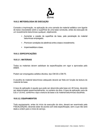 REVISÃO MARÇO/2007 - PÁG. 553/638 - PARTE C 
19.9.2. METODOLOGIA DE EXECUÇÃO 
Consiste a imprimação, na aplicação de uma camada de material asfáltico com ligante 
de baixa viscosidade sobre a superfície de uma base concluída, antes da execução de 
um revestimento betuminoso qualquer, objetivando: 
ƒ Aumentar a coesão da superfície da base, pela penetração do material 
betuminoso empregado; 
ƒ Promover condições de aderência entre a base e revestimento; 
ƒ Impermeabilizar a base. 
19.9.3. ESPECIFICAÇÕES 
19.9.3.1. MATERIAIS 
Todos os materiais devem satisfazer às especificações em vigor e aprovadas pelo 
DNER. 
Podem ser empregados asfaltos diluídos, tipo CM-30 e CM-70. 
A escolha do material betuminoso adequado deverá ser feita em função da textura do 
material de base. 
A taxa de aplicação é aquela que pode ser absorvida pela base em 48 horas, devendo 
ser determinadas experimentalmente, no canteiro da obra. A taxa de aplicação varia de 
0,8 a 1,6 l/m2, conforme o tipo e textura da base e do material betuminoso escolhido. 
19.9.3.2. EQUIPAMENTOS 
Todo equipamento, antes do início da execução da obra, deverá ser examinado pela 
FISCALIZAÇÃO, devendo estar de acordo com esta especificação, sem o que não será 
dada a ordem para o início do serviço. 
 