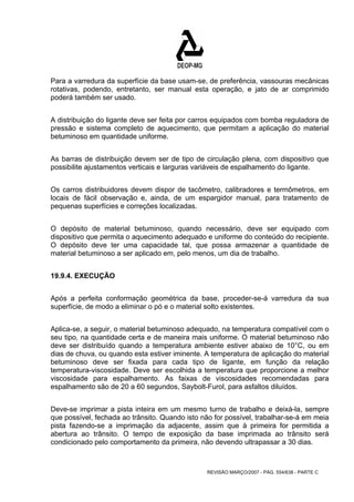 Para a varredura da superfície da base usam-se, de preferência, vassouras mecânicas 
rotativas, podendo, entretanto, ser manual esta operação, e jato de ar comprimido 
poderá também ser usado. 
A distribuição do ligante deve ser feita por carros equipados com bomba reguladora de 
pressão e sistema completo de aquecimento, que permitam a aplicação do material 
betuminoso em quantidade uniforme. 
As barras de distribuição devem ser de tipo de circulação plena, com dispositivo que 
possibilite ajustamentos verticais e larguras variáveis de espalhamento do ligante. 
Os carros distribuidores devem dispor de tacômetro, calibradores e termômetros, em 
locais de fácil observação e, ainda, de um espargidor manual, para tratamento de 
pequenas superfícies e correções localizadas. 
O depósito de material betuminoso, quando necessário, deve ser equipado com 
dispositivo que permita o aquecimento adequado e uniforme do conteúdo do recipiente. 
O depósito deve ter uma capacidade tal, que possa armazenar a quantidade de 
material betuminoso a ser aplicado em, pelo menos, um dia de trabalho. 
REVISÃO MARÇO/2007 - PÁG. 554/638 - PARTE C 
19.9.4. EXECUÇÃO 
Após a perfeita conformação geométrica da base, proceder-se-á varredura da sua 
superfície, de modo a eliminar o pó e o material solto existentes. 
Aplica-se, a seguir, o material betuminoso adequado, na temperatura compatível com o 
seu tipo, na quantidade certa e de maneira mais uniforme. O material betuminoso não 
deve ser distribuído quando a temperatura ambiente estiver abaixo de 10°C, ou em 
dias de chuva, ou quando esta estiver iminente. A temperatura de aplicação do material 
betuminoso deve ser fixada para cada tipo de ligante, em função da relação 
temperatura-viscosidade. Deve ser escolhida a temperatura que proporcione a melhor 
viscosidade para espalhamento. As faixas de viscosidades recomendadas para 
espalhamento são de 20 a 60 segundos, Saybolt-Furol, para asfaltos diluídos. 
Deve-se imprimar a pista inteira em um mesmo turno de trabalho e deixá-la, sempre 
que possível, fechada ao trânsito. Quando isto não for possível, trabalhar-se-á em meia 
pista fazendo-se a imprimação da adjacente, assim que à primeira for permitida a 
abertura ao trânsito. O tempo de exposição da base imprimada ao trânsito será 
condicionado pelo comportamento da primeira, não devendo ultrapassar a 30 dias. 
 