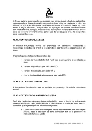 A fim de evitar a superposição, ou excesso, nos pontos inicial e final das aplicações, 
devemse colocar faixas de papel transversalmente na pista, de modo que o início e o 
término da aplicação do material betuminoso situem-se sobre essas faixas, as quais 
serão, a seguir, retiradas. Qualquer falha na aplicação do material betuminoso deve 
ser, imediatamente, corrigida. Na ocasião da aplicação do material betuminoso, a base 
deve se encontrar levemente úmida para o uso do CM-30; para o CM-70 a superfície 
deve se encontrar seca. 
REVISÃO MARÇO/2007 - PÁG. 555/638 - PARTE C 
19.9.5. CONTROLE DE QUALIDADE 
O material betuminoso deverá ser examinado em laboratório, obedecendo à 
metodologia indicada pelo DNER, e considerado de acordo com as especificações em 
vigor. 
O controle para asfaltos diluídos constará de: 
ƒ 1 ensaio de viscosidade Saybolt-Furol, para o carregamento a ser utilizado na 
obra; 
ƒ 1 ensaio do ponto de fulgor, para cada 100 t; 
ƒ 1 ensaio de destilação, para cada 100 t; 
ƒ 1 curva de viscosidade x temperatura, para cada 200 t. 
19.9.6. CONTROLE DE TEMPERATURA 
A temperatura de aplicação deve ser estabelecida para o tipo de material betuminoso 
em uso. 
19.9.7. CONTROLE DE QUANTIDADE APLICADA 
Será feito mediante a pesagem do carro distribuidor, antes e depois da aplicação do 
material betuminoso. Não sendo possível a realização do controle por esse método, 
admite-se que seja feito por um dos modos seguintes: 
ƒ Coloca-se, na pista, uma bandeja de peso e área conhecidos. Por uma simples 
pesada, após a passagem do carro distribuidor, tem-se a quantidade do 
material betuminoso usado; 
 