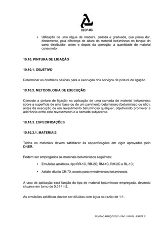 ƒ Utilização de uma régua de madeira, pintada e graduada, que possa dar, 
diretamente, pela diferença de altura do material betuminoso no tanque do 
carro distribuidor, antes e depois da operação, a quantidade de material 
consumido. 
REVISÃO MARÇO/2007 - PÁG. 556/638 - PARTE C 
19.10. PINTURA DE LIGAÇÃO 
19.10.1. OBJETIVO 
Determinar as diretrizes básicas para a execução dos serviços de pintura de ligação. 
19.10.2. METODOLOGIA DE EXECUÇÃO 
Consiste a pintura de ligação na aplicação de uma camada de material betuminoso 
sobre a superfície de uma base ou de um pavimento betuminoso (betuminoso ou não), 
antes da execução de um revestimento betuminoso qualquer, objetivando promover a 
aderência entre este revestimento e a camada subjacente. 
19.10.3. ESPECIFICAÇÕES 
19.10.3.1. MATERIAIS 
Todos os materiais devem satisfazer às especificações em vigor aprovadas pelo 
DNER. 
Podem ser empregados os materiais betuminosos seguintes: 
ƒ Emulsões asfálticas, tipo RR-1C, RR-2C; RM-1C, RM-2C e RL-1C; 
ƒ Asfalto diluído CR-70, exceto para revestimentos betuminosos. 
A taxa de aplicação será função do tipo de material betuminoso empregado, devendo 
situarse em torno de 0,5 l / m2. 
As emulsões asfálticas devem ser diluídas com água na razão de 1:1. 
 