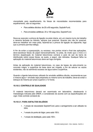 viscosidade para espalhamento. As faixas de viscosidades recomendadas para 
espalhamento, são os seguintes: 
ƒ Para asfaltos diluídos: de 20 a 60 segundos, Saybolt-Furol; 
ƒ Para emulsões asfálticas: 25 a 100 segundos, Saybolt-Furol. 
Deve-se executar a pintura de ligação na pista inteira, em um mesmo turno de trabalho 
e deixá-la fechada ao trânsito, sempre que possível. Quando isto não for possível, 
deve-se trabalhar em meia pista, fazendo-se a pintura de ligação da adjacente, logo 
que a primeira permita tráfego. 
A fim de evitar a superposição, ou excesso, nos pontos inicial e final das aplicações, 
deve-secolocar faixas de papel transversalmente, na pista, de modo que o início e o 
término daaplicação do material betuminoso comece e pare de sair da barra de 
distribuição sobre essas faixas, as quais, a seguir, são retiradas. Qualquer falha na 
aplicação do material betuminoso deve ser logo corrigida. 
Antes da aplicação do material betuminoso, no caso de bases de solo-cimento ou 
concreto magro, a superfície da base deve ser irrigada, a fim de saturar os vazios 
existentes, não se admitindo excesso de água sobre a superfície. 
Quando o ligante betuminoso utilizado for emulsão asfáltica diluída, recomenda-se que 
a mistura água + emulsão seja preparada no mesmo turno de trabalho; deve-se evitar o 
estoque da mesma por prazo superior a 12 horas. 
REVISÃO MARÇO/2007 - PÁG. 558/638 - PARTE C 
19.10.5. CONTROLE DE QUALIDADE 
O material betuminoso deverá ser examinado em laboratório, obedecendo à 
metodologia indicada pelo DNER, e considerado de acordo com as especificações em 
vigor. Este controle constará de: 
19.10.5.1. PARA ASFALTOS DILUÍDOS 
ƒ 1 ensaio de viscosidade Saybolt-Furol, para o carregamento a ser utilizado na 
obra; 
ƒ 1 ensaio do ponto de fulgor, para cada 100 t; 
ƒ 1 ensaio de destilação, para cada 100 t. 
 