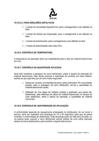 REVISÃO MARÇO/2007 - PÁG. 559/638 - PARTE C 
19.10.5.2. PARA EMULSÕES ASFÁLTICAS 
ƒ 1 ensaio de viscosidade Saybolt-Furol, para o carregamento a ser utilizado na 
obra; 
ƒ 1 ensaio de resíduo por evaporação, para o carregamento a ser utilizado na 
obra; 
ƒ 1 ensaio de peneiramento, para o carregamento a ser utilizado na obra; 
ƒ 1 ensaio de sedimentação, para cada 100 t. 
19.10.6. CONTROLE DE TEMPERATURA 
A temperatura de aplicação deve ser estabelecida para o tipo de material betuminoso 
em uso. 
19.10.7. CONTROLE DA QUANTIDADE APLICADA 
Será feito mediante a pesagem do carro distribuidor, antes e depois da aplicação do 
material betuminoso. Não sendo possível a realização do controle por esse método, 
admite-se que seja feito por um dos modos seguintes: 
ƒ Coloca-se, na pista, uma bandeja de peso e área conhecidos. Por uma simples 
pesada, após a passagem do carro distribuidor, tem-se a quantidade do 
material betuminoso usado; 
ƒ Utilização de uma régua de madeira, pintada e graduada, que possa dar, 
diretamente, pela diferença de altura do material betuminoso no tanque do 
carro distribuidor, antes e depois da operação, a quantidade de material 
consumido. 
19.10.8. CONTROLE DE UNIFORMIDADE DE APLICAÇÃO 
A uniformidade depende do equipamento empregado na distribuição. Ao se iniciar o 
serviço, deve ser realizada uma descarga de 15 a 30 segundos, para que se possa 
controlar a uniformidade de distribuição. Esta descarga pode ser feita fora da pista, ou 
na própria pista, quando o carro distribuidor estiver dotado de uma calha colocada 
abaixo da barra distribuidora, para recolher o ligante betuminoso. 
 