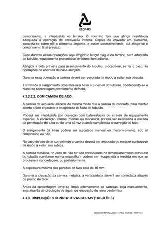 comprimento, e introduzida no terreno. O concreto tem que atingir resistência 
adequada à operação da escavação interna. Depois de cravado um elemento, 
concreta-se sobre ele o elemento seguinte, e assim sucessivamente, até atingir-se o 
comprimento final previsto. 
Caso durante essas operações seja atingido o lençol d’água do terreno, será adaptado 
ao tubulão, equipamento pneumático conforme item adiante. 
Atingida a cota prevista para assentamento do tubulão, procede-se, se for o caso, às 
operações de abertura da base alargada. 
Durante essa operação a camisa deverá ser escorada de modo a evitar sua descida. 
Terminado o alargamento concretra-se a base e o núcleo do tubulão, obedecendo-se o 
plano de concretagem previamente definido. 
4.3.2.2.2. COM CAMISA DE AÇO: 
A camisa de aço será utilizada do mesmo modo que a camisa de concreto, para manter 
aberto o furo e garantir a integridade do fuste do tubulão. 
Poderá ser introduzida por cravação com bate-estacas ou através de equipamento 
especial. A escavação interna, manual ou mecânica, poderá ser executada a medida 
da penetração do tubo ou de uma só vez quando completada a cravação do tubo. 
O alargamento da base poderá ser executado manual ou mecanicamente, sob ar 
comprimido ou não. 
No caso de uso de ar comprimido a camisa deverá ser ancorada ou receber contrapeso 
de modo a evitar sua subida. 
A camisa metálica, no caso de não ter sido considerada no dimensionamento estrutural 
do tubulão (conforme norma específica), poderá ser recuperada a medida em que se 
processe a concretagem, ou posteriormente. 
A espessura mínima das paredes do tubo será de 10 mm. 
Durante a cravação da camisa metálica, a verticalidade deverá ser controlada através 
de prumo de face. 
Antes da concretagem deve-se limpar internamente as camisas, seja manualmente, 
seja através da circulação de água, ou renovação de lama bentonítica. 
4.3.3. DISPOSIÇÕES CONSTRUTIVAS GERAIS (TUBULÕES) 
REVISÃO MARÇO/2007 - PÁG. 56/638 - PARTE C 
 