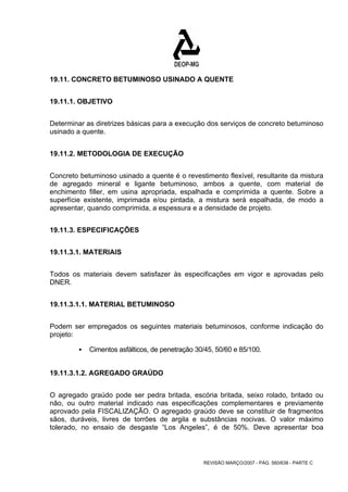 19.11. CONCRETO BETUMINOSO USINADO A QUENTE 
REVISÃO MARÇO/2007 - PÁG. 560/638 - PARTE C 
19.11.1. OBJETIVO 
Determinar as diretrizes básicas para a execução dos serviços de concreto betuminoso 
usinado a quente. 
19.11.2. METODOLOGIA DE EXECUÇÃO 
Concreto betuminoso usinado a quente é o revestimento flexível, resultante da mistura 
de agregado mineral e ligante betuminoso, ambos a quente, com material de 
enchimento filler, em usina apropriada, espalhada e comprimida a quente. Sobre a 
superfície existente, imprimada e/ou pintada, a mistura será espalhada, de modo a 
apresentar, quando comprimida, a espessura e a densidade de projeto. 
19.11.3. ESPECIFICAÇÕES 
19.11.3.1. MATERIAIS 
Todos os materiais devem satisfazer às especificações em vigor e aprovadas pelo 
DNER. 
19.11.3.1.1. MATERIAL BETUMINOSO 
Podem ser empregados os seguintes materiais betuminosos, conforme indicação do 
projeto: 
ƒ Cimentos asfálticos, de penetração 30/45, 50/60 e 85/100. 
19.11.3.1.2. AGREGADO GRAÚDO 
O agregado graúdo pode ser pedra britada, escória britada, seixo rolado, britado ou 
não, ou outro material indicado nas especificações complementares e previamente 
aprovado pela FISCALIZAÇÃO. O agregado graúdo deve se constituir de fragmentos 
sãos, duráveis, livres de torrões de argila e substâncias nocivas. O valor máximo 
tolerado, no ensaio de desgaste “Los Angeles”, é de 50%. Deve apresentar boa 
 