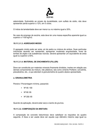 adesividade. Submetido ao ensaio de durabilidade, com sulfato de sódio, não deve 
apresentar perda superior a 12%, em 5 ciclos. 
O índice de lamelaridade deve ser menor ou no máximo igual a 35%. 
No caso de emprego de escória, esta deve ter uma massa específica aparente igual ou 
superior a 1100 kg/m3. 
REVISÃO MARÇO/2007 - PÁG. 561/638 - PARTE C 
19.11.3.1.3. AGREGADO MIÚDO 
O agregado miúdo pode ser areia, pó de pedra ou mistura de ambos. Suas partículas 
individuais deverão ser resistentes, apresentar moderada angulosidade, livres de 
torrões de argila e de substâncias nocivas. Deverá apresentar um equivalente de areia 
igual ou superior a 55%. 
19.11.3.1.4. MATERIAL DE ENCHIMENTO (FILLER) 
Deve ser constituído por materiais minerais finamente divididos, inertes em relação aos 
demais componentes da mistura, não plásticos, tais como cimento Portland, cal extinta, 
póscalcários, etc., e que atendam à granulometria do quadro abaixo apresentado. 
a. GRANULOMETRIA 
Peneira  Porcentagem mínima, passando: 
ƒ Nº 40: 100 
ƒ Nº 80: 95 
ƒ Nº 200: 65 
Quando da aplicação, deverá estar seco e isento de grumos. 
19.11.3.2. COMPOSIÇÃO DA MISTURA 
A composição do concreto betuminoso deve satisfazer os requisitos do quadro 
seguinte. A faixa a ser usada deve ser aquela cujo diâmetro máximo seja igual ou 
 