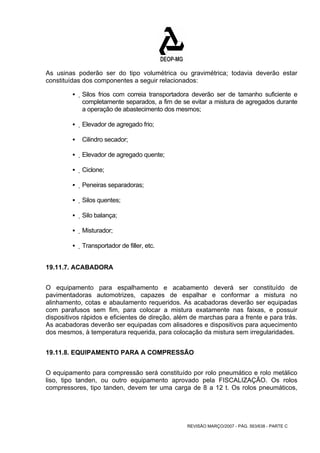 As usinas poderão ser do tipo volumétrica ou gravimétrica; todavia deverão estar 
constituídas dos componentes a seguir relacionados: 
ƒ Silos frios com correia transportadora deverão ser de tamanho suficiente e 
completamente separados, a fim de se evitar a mistura de agregados durante 
a operação de abastecimento dos mesmos; 
REVISÃO MARÇO/2007 - PÁG. 563/638 - PARTE C 
ƒ Elevador de agregado frio; 
ƒ Cilindro secador; 
ƒ Elevador de agregado quente; 
ƒ Ciclone; 
ƒ Peneiras separadoras; 
ƒ Silos quentes; 
ƒ Silo balança; 
ƒ Misturador; 
ƒ Transportador de filler, etc. 
19.11.7. ACABADORA 
O equipamento para espalhamento e acabamento deverá ser constituído de 
pavimentadoras automotrizes, capazes de espalhar e conformar a mistura no 
alinhamento, cotas e abaulamento requeridos. As acabadoras deverão ser equipadas 
com parafusos sem fim, para colocar a mistura exatamente nas faixas, e possuir 
dispositivos rápidos e eficientes de direção, além de marchas para a frente e para trás. 
As acabadoras deverão ser equipadas com alisadores e dispositivos para aquecimento 
dos mesmos, à temperatura requerida, para colocação da mistura sem irregularidades. 
19.11.8. EQUIPAMENTO PARA A COMPRESSÃO 
O equipamento para compressão será constituído por rolo pneumático e rolo metálico 
liso, tipo tanden, ou outro equipamento aprovado pela FISCALIZAÇÃO. Os rolos 
compressores, tipo tanden, devem ter uma carga de 8 a 12 t. Os rolos pneumáticos, 
 