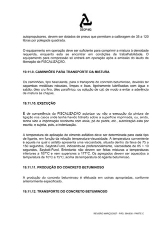 autopropulsores, devem ser dotados de pneus que permitam a calibragem de 35 a 120 
libras por polegada quadrada. 
O equipamento em operação deve ser suficiente para comprimir a mistura à densidade 
requerida, enquanto esta se encontrar em condições de trabalhabilidade. O 
equipamento para compressão só entrará em operação após a emissão do laudo de 
liberação da FISCALIZAÇÃO. 
19.11.9. CAMINHÕES PARA TRANSPORTE DA MISTURA 
Os caminhões, tipo basculante, para o transporte do concreto betuminoso, deverão ter 
caçambas metálicas robustas, limpas e lisas, ligeiramente lubrificadas com água e 
sabão, óleo cru fino, óleo parafínico, ou solução de cal, de modo a evitar a aderência 
de mistura às chapas. 
REVISÃO MARÇO/2007 - PÁG. 564/638 - PARTE C 
19.11.10. EXECUÇÃO 
É de competência da FISCALIZAÇÃO autorizar ou não a execução da pintura de 
ligação nos casos onde tenha havido trânsito sobre a superfície imprimada, ou, ainda, 
tenha sido a imprimação recoberta com areia, pó de pedra, etc., autorização esta por 
escrito, e sujeita, pois, a indenização. 
A temperatura de aplicação do cimento asfáltico deve ser determinada para cada tipo 
de ligante, em função da relação temperatura-viscosidade. A temperatura conveniente 
é aquela na qual o asfalto apresenta uma viscosidade, situada dentro da faixa de 75 a 
150 segundos, Saybolt-Furol, indicando-se preferencialmente, viscosidade de 85 + 10 
segundos, Saybolt-Furol. Entretanto não devem ser feitas misturas a temperaturas 
inferiores a 107°C e nem superiores a 177°C. Os agregados devem ser aquecidos a 
temperatura de 10°C a 15°C, acima da temperatura do ligante betuminoso. 
19.11.11. PRODUÇÃO DO CONCRETO BETUMINOSO 
A produção do concreto betuminoso é efetuada em usinas apropriadas, conforme 
anteriormente especificado. 
19.11.12. TRANSPORTE DO CONCRETO BETUMINOSO 
 