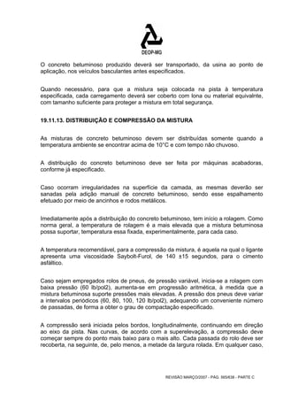 O concreto betuminoso produzido deverá ser transportado, da usina ao ponto de 
aplicação, nos veículos basculantes antes especificados. 
Quando necessário, para que a mistura seja colocada na pista à temperatura 
especificada, cada carregamento deverá ser coberto com lona ou material equivalnte, 
com tamanho suficiente para proteger a mistura em total segurança. 
19.11.13. DISTRIBUIÇÃO E COMPRESSÃO DA MISTURA 
As misturas de concreto betuminoso devem ser distribuídas somente quando a 
temperatura ambiente se encontrar acima de 10°C e com tempo não chuvoso. 
A distribuição do concreto betuminoso deve ser feita por máquinas acabadoras, 
conforme já especificado. 
Caso ocorram irregularidades na superfície da camada, as mesmas deverão ser 
sanadas pela adição manual de concreto betuminoso, sendo esse espalhamento 
efetuado por meio de ancinhos e rodos metálicos. 
Imediatamente após a distribuição do concreto betuminoso, tem início a rolagem. Como 
norma geral, a temperatura de rolagem é a mais elevada que a mistura betuminosa 
possa suportar, temperatura essa fixada, experimentalmente, para cada caso. 
A temperatura recomendável, para a compressão da mistura, é aquela na qual o ligante 
apresenta uma viscosidade Saybolt-Furol, de 140 ±15 segundos, para o cimento 
asfáltico. 
Caso sejam empregados rolos de pneus, de pressão variável, inicia-se a rolagem com 
baixa pressão (60 lb/pol2), aumenta-se em progressão aritmética, à medida que a 
mistura betuminosa suporte pressões mais elevadas. A pressão dos pneus deve variar 
a intervalos periódicos (60, 80, 100, 120 lb/pol2), adequando um conveniente número 
de passadas, de forma a obter o grau de compactação especificado. 
A compressão será iniciada pelos bordos, longitudinalmente, continuando em direção 
ao eixo da pista. Nas curvas, de acordo com a superelevação, a compressão deve 
começar sempre do ponto mais baixo para o mais alto. Cada passada do rolo deve ser 
recoberta, na seguinte, de, pelo menos, a metade da largura rolada. Em qualquer caso, 
REVISÃO MARÇO/2007 - PÁG. 565/638 - PARTE C 
 