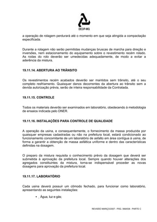 a operação de rolagem perdurará até o momento em que seja atingida a compactação 
especificada. 
Durante a rolagem não serão permitidas mudanças bruscas de marcha para direção e 
inversões, nem estacionamento do equipamento sobre o revestimento recém rolado. 
As rodas do rolo deverão ser umedecidas adequadamente, de modo a evitar a 
aderência da mistura. 
REVISÃO MARÇO/2007 - PÁG. 566/638 - PARTE C 
19.11.14. ABERTURA AO TRÂNSITO 
Os revestimentos recém acabados deverão ser mantidos sem trânsito, até o seu 
completo resfriamento. Quaisquer danos decorrentes da abertura ao trânsito sem a 
devida autorização prévia, serão de inteira responsabilidade da Contratada. 
19.11.15. CONTROLE 
Todos os materiais deverão ser examinados em laboratório, obedecendo à metodologia 
de ensaios indicada pelo DNER. 
19.11.16. INSTALAÇÕES PARA CONTROLE DE QUALIDADE 
A operação da usina, e consequentemente, o fornecimento da massa produzida por 
quaisquer empresas cadastradas ou não na prefeitura local, estará condicionado ao 
funcionamento concomitante de um laboratório de asfalto em área contígua à usina, de 
forma a garantir a obtenção de massa asfáltica uniforme e dentro das características 
definidas na dosagem. 
O preparo da mistura requisita o conhecimento prévio da dosagem que deverá ser 
submetida à aprovação da prefeitura local. Sempre quando houver alterações dos 
agregados constituintes da mistura, torna-se indispensável proceder as novas 
dosagens para aprovação da prefeitura local. 
19.11.17. LABORATÓRIO 
Cada usina deverá possuir um cômodo fechado, para funcionar como laboratório, 
apresentando as seguintes instalações: 
ƒ Água, luz e gás; 
 