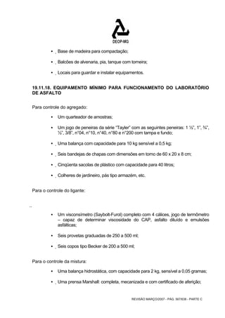REVISÃO MARÇO/2007 - PÁG. 567/638 - PARTE C 
ƒ Base de madeira para compactação; 
ƒ Balcões de alvenaria, pia, tanque com torneira; 
ƒ Locais para guardar e instalar equipamentos. 
19.11.18. EQUIPAMENTO MÍNIMO PARA FUNCIONAMENTO DO LABORATÓRIO 
DE ASFALTO 
Para controle do agregado: 
ƒ Um quarteador de amostras; 
ƒ Um jogo de peneiras da série “Tayler” com as seguintes peneiras: 1 ½”, 1”, ¾”, 
½”, 3/8”, n°04, n°10, n°40, n°80 e n°200 com tampa e fundo; 
ƒ Uma balança com capacidade para 10 kg sensível a 0,5 kg; 
ƒ Seis bandejas de chapas com dimensões em torno de 60 x 20 x 8 cm; 
ƒ Cinqüenta sacolas de plástico com capacidade para 40 litros; 
ƒ Colheres de jardineiro, pás tipo armazém, etc. 
Para o controle do ligante: 
  
ƒ Um visconsímetro (Saybolt-Furol) completo com 4 cálices, jogo de termômetro 
– capaz de determinar viscosidade do CAP, asfalto diluído e emulsões 
asfálticas; 
ƒ Seis provetas graduadas de 250 a 500 ml; 
ƒ Seis copos tipo Becker de 200 a 500 ml; 
Para o controle da mistura: 
ƒ Uma balança hidrostática, com capacidade para 2 kg, sensível a 0,05 gramas; 
ƒ Uma prensa Marshall: completa, mecanizada e com certificado de aferição; 
 