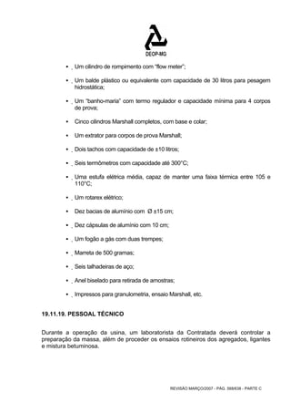 ƒ Um cilindro de rompimento com “flow meter”; 
ƒ Um balde plástico ou equivalente com capacidade de 30 litros para pesagem 
REVISÃO MARÇO/2007 - PÁG. 568/638 - PARTE C 
hidrostática; 
ƒ Um “banho-maria” com termo regulador e capacidade mínima para 4 corpos 
de prova; 
ƒ Cinco cilindros Marshall completos, com base e colar; 
ƒ Um extrator para corpos de prova Marshall; 
ƒ Dois tachos com capacidade de ±10 litros; 
ƒ Seis termômetros com capacidade até 300°C; 
ƒ Uma estufa elétrica média, capaz de manter uma faixa térmica entre 105 e 
110°C; 
ƒ Um rotarex elétrico; 
ƒ Dez bacias de alumínio com Ø ±15 cm; 
ƒ Dez cápsulas de alumínio com 10 cm; 
ƒ Um fogão a gás com duas trempes; 
ƒ Marreta de 500 gramas; 
ƒ Seis talhadeiras de aço; 
ƒ Anel biselado para retirada de amostras; 
ƒ Impressos para granulometria, ensaio Marshall, etc. 
19.11.19. PESSOAL TÉCNICO 
Durante a operação da usina, um laboratorista da Contratada deverá controlar a 
preparação da massa, além de proceder os ensaios rotineiros dos agregados, ligantes 
e mistura betuminosa. 
 