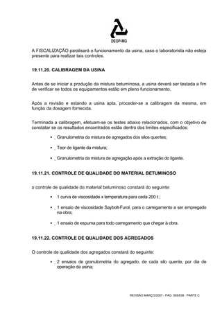 A FISCALIZAÇÃO paralisará o funcionamento da usina, caso o laboratorista não esteja 
presente para realizar tais controles. 
REVISÃO MARÇO/2007 - PÁG. 569/638 - PARTE C 
19.11.20. CALIBRAGEM DA USINA 
Antes de se iniciar a produção da mistura betuminosa, a usina deverá ser testada a fim 
de verificar se todos os equipamentos estão em pleno funcionamento. 
Após a revisão e estando a usina apta, proceder-se a calibragem da mesma, em 
função da dosagem fornecida. 
Terminada a calibragem, efetuam-se os testes abaixo relacionados, com o objetivo de 
constatar se os resultados encontrados estão dentro dos limites especificados: 
ƒ Granulometria da mistura de agregados dos silos quentes; 
ƒ Teor de ligante da mistura; 
ƒ Granulometria da mistura de agregação após a extração do ligante. 
19.11.21. CONTROLE DE QUALIDADE DO MATERIAL BETUMINOSO 
o controle de qualidade do material betuminoso constará do seguinte: 
ƒ 1 curva de viscosidade x temperatura para cada 200 t ; 
ƒ 1 ensaio de viscosidade Saybolt-Furol, para o carregamento a ser empregado 
na obra; 
ƒ 1 ensaio de espuma para todo carregamento que chegar à obra. 
19.11.22. CONTROLE DE QUALIDADE DOS AGREGADOS 
O controle de qualidade dos agregados constará do seguinte: 
ƒ 2 ensaios de granulometria do agregado, de cada silo quente, por dia de 
operação da usina; 
 