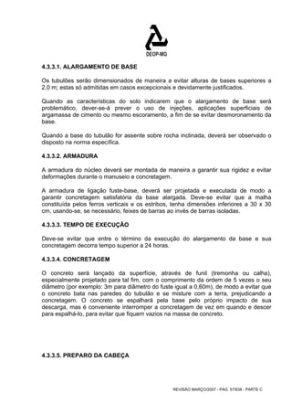 4.3.3.1. ALARGAMENTO DE BASE 
Os tubulões serão dimensionados de maneira a evitar alturas de bases superiores a 
2,0 m; estas só admitidas em casos excepcionais e devidamente justificados. 
Quando as características do solo indicarem que o alargamento de base será 
problemático, dever-se-á prever o uso de injeções, aplicações superficiais de 
argamassa de cimento ou mesmo escoramento, a fim de se evitar desmoronamento da 
base. 
Quando a base do tubulão for assente sobre rocha inclinada, deverá ser observado o 
disposto na norma específica. 
4.3.3.2. ARMADURA 
A armadura do núcleo deverá ser montada de maneira a garantir sua rigidez e evitar 
deformações durante o manuseio e concretagem. 
A armadura de ligação fuste-base, deverá ser projetada e executada de modo a 
garantir concretagem satisfatória da base alargada. Deve-se evitar que a malha 
constituída pelos ferros verticais e os estribos, tenha dimensões inferiores a 30 x 30 
cm, usando-se, se necessário, feixes de barras ao invés de barras isoladas. 
4.3.3.3. TEMPO DE EXECUÇÃO 
Deve-se evitar que entre o término da execução do alargamento da base e sua 
concretagem decorra tempo superior a 24 horas. 
4.3.3.4. CONCRETAGEM 
O concreto será lançado da superfície, através de funil (tremonha ou calha), 
especialmente projetado para tal fim, com o comprimento da ordem de 5 vezes o seu 
diâmetro (por exemplo: 3m para diâmetro do fuste igual a 0,60m), de modo a evitar que 
o concreto bata nas paredes do tubulão e se misture com a terra, prejudicando a 
concretagem. O concreto se espalhará pela base pelo próprio impacto de sua 
descarga, mas é conveniente interromper a concretagem de vez em quando e descer 
para espalhá-lo, para evitar que fiquem vazios na massa de concreto. 
REVISÃO MARÇO/2007 - PÁG. 57/638 - PARTE C 
4.3.3.5. PREPARO DA CABEÇA 
 