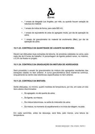 ƒ 1 ensaio de desgaste Los Angeles, por mês, ou quando houver variação da 
REVISÃO MARÇO/2007 - PÁG. 570/638 - PARTE C 
natureza do material; 
ƒ 1 ensaio de índice de forma, para cada 900 m3; 
ƒ 1 ensaio de equivalente de areia do agregado miúdo, por dia de operação da 
usina; 
ƒ 1 ensaio de granulometria do material de enchimento (filler), por dia de 
operação da usina. 
19.11.23. CONTROLE DA QUANTIDADE DE LIGANTE NA MISTURA 
Devem ser efetuadas duas extrações de betume, de amostras coletadas na usina, para 
cada dia de 8 horas de trabalho. A porcentagem de ligante poderá variar, no máximo, 
± 0,3% da fixada no projeto. 
19.11.24. CONTROLE DA GRADUAÇÃO DA MISTURA DE AGREGADOS 
Será procedido o ensaio de granulometria da mistura dos agregados resultantes das 
extrações citadas no item anterior. A curva granulométrica deve manter-se contínua, 
enquadrando-se dentro das tolerâncias especificadas no item anterior. 
19.11.25. CONTROLE DA MISTURA 
Serão efetuadas, no mínimo, quatro medidas de temperatura, por dia, em cada um dos 
itens abaixo discriminados: 
ƒ Do agregado, no silo quente da usina; 
ƒ Do ligante, na mistura; 
ƒ Da mistura betuminosa, na saída do misturador da usina; 
ƒ Da mistura, no momento do espalhamento e no início da rolagem, na pista. 
Em cada caminhão, antes da descarga, será feita, pelo menos, uma leitura da 
temperatura. 
 