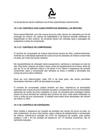 As temperaturas devem satisfazer aos limites especificados anteriormente. 
19.11.26. CONTROLE DAS CARACTERÍSTICAS MARSHALL DA MISTURA 
Dois ensaios Marshall, com três corpos de prova cada, devem ser realizados por dia de 
produção da mistura. Os valores de estabilidade e de fluência deverão satisfazer ao 
especificado no item anterior. As amostras devem ser retiradas após a passagem da 
acabadora e antes da compressão. 
REVISÃO MARÇO/2007 - PÁG. 571/638 - PARTE C 
19.11.27. CONTROLE DE COMPRESSÃO 
O controle de compressão da mistura betuminosa deverá ser feito, preferencialmente, 
medindo-se a densidade aparente de corpos de prova extraídos da mistura comprimida 
na pista, por meios de brocas rotativas. 
Na impossibilidade de utilização deste equipamento, admite-se o processo do anel de 
aço. Para tanto, colocam-se sobre a base, antes do espalhamento da mistura, anéis de 
aço de 10 cm de diâmetro interno e de altura 5 mm inferior à espessura da camada 
comprimida. Após a compressão são retirados os anéis e medida a densidade dos 
corpos de prova neles moldados. 
Deve ser uma determinação, cada 150 m de meia pista, não sendo permitidas 
densidades inferiores a 96% da densidade do projeto. 
O controle de compressão poderá também ser feito, medindo-se as densidades 
aparentes dos corpos de prova extraídos da pista e comparando-as com as densidades 
aparentes de corpos de prova moldados no local. As amostras para moldagem destes 
corpos de prova deverão ser colhidas bem próximo do local, onde serão realizados os 
furos e antes de sua compressão. A relação entre estas duas densidades não deverá 
ser inferior a 100%. 
19.11.28. CONTROLE DE ESPESSURA 
Será medida a espessura por ocasião da extração dos corpos de prova na pista, ou 
pelo nivelamento, do eixo e dos bordos, antes e depois do espalhamento e compressão 
da mistura. Admitir-se-á variação de ±10% da espessura de projeto, para pontos 
isolados, e até + 5% de variação da espessura, em 10 medidas sucessivas, não se 
admitindo reduções. 
 