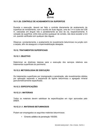 19.11.29. CONTROLE DE ACABAMENTO DA SUPERFÍCIE 
Durante a execução, deverá ser feito o controle diariamente de acabamento da 
superfície de revestimento, com o auxílio de duas réguas, uma de 3 m e outra de 0,90 
m, colocadas em ângulo reto e paralelamente ao eixo da via, respectivamente. A 
variação da superfície, entre dois pontos quaisquer de contato, não deve exceder a 0,5 
cm, quando verificada com qualquer das réguas. 
Observar, constantemente, o acabamento do revestimento betuminoso na junção com 
a sarjeta, afim de assegurar a impermeabilização desejada. 
REVISÃO MARÇO/2007 - PÁG. 572/638 - PARTE C 
19.12. TRATAMENTOS SUPERFICIAIS 
19.12.1. OBJETIVO 
Determinar as diretrizes básicas para a execução dos serviços relativos aos 
tratamentos superficiais do pavimento. 
19.12.2. METODOLOGIA DE EXECUÇÃO 
Os tratamentos superficiais por impregnação e penetração, são revestimentos obtidos 
por aplicação separada e seqüencial de ligante betuminoso e agregado mineral 
granulometricamente especificado. 
19.12.3. ESPECIFICAÇÕES 
19.12.3.1. MATERIAIS 
Todos os materiais devem satisfazer às especificações em vigor aprovadas pelo 
DNER. 
19.12.3.1.1. MATERIAIS BETUMINOSOS 
Podem ser empregados os seguintes materiais betuminosos: 
ƒ Cimento asfáltico de penetração 150/200; 
 