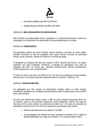 ƒ Emulsões asfálticas, tipo RR-1C e RR-2C; 
ƒ Asfaltos diluídos CR-250, CR-800 e CR-3000. 
19.12.3.1.2. MELHORADORES DE ADESIVIDADE 
Não havendo boa adesividade entre o agregado e o material betuminoso, deverá ser 
empregado um melhorador de adesividade, na quantidade fixada no projeto. 
REVISÃO MARÇO/2007 - PÁG. 573/638 - PARTE C 
19.12.3.1.3. AGREGADOS 
Os agregados podem ser pedra britada, escória britada e cascalho ou seixo rolado, 
britados. Somente um tipo de agregado será usado. Devem consistir de partículas 
limpas, duras, duráveis, isentas de cobertura e torrões de argila. 
O desgaste Los Angeles não deve ser superior a 40%. Quando não houver, na região, 
materiais com esta qualidade, admite-se o emprego de agregados com valor de 
desgaste até 50%, ou outros que, utilizados anteriormente, tenham apresentado, 
comprovadamente, bom comportamento. 
O índice de forma não deve ser inferior a 0,5. No caso de emprego de escória britada, 
esta deve ter uma massa específica aparente igual ou superior a 1200 kg / m3. 
19.12.3.2. GRANULOMETRIA 
Os agregados que irão compor os tratamentos simples, duplo ou triplo, devem, 
inicialmente satisfazer às condições granulométricas determinadas pelas normas DNIT 
para cada camada. 
No caso dos tratamentos duplo e triplo, o D90 de cada camada sobreposta deve ser, 
no máximo, igual ao d10 camada subjacente, sendo desejável, mesmo que haja um 
intervalo entre os dois valores (ou peneiras) da ordem de 1 mm para as camadas de 
graduação mais fina e de 3 mm para as camadas de graduação mais grossa. 
ƒ Nenhum elemento deve ser superior a 1,33 D90 
ƒ As porcentagens de material em peso, passando na peneira d10 ou retida na 
peneira D90 devem ser, cada uma, inferior a 15 e na soma inferior a 20%. 
 