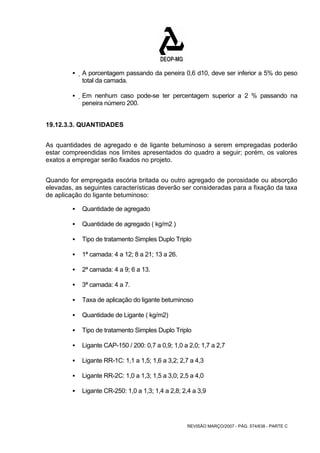 ƒ A porcentagem passando da peneira 0,6 d10, deve ser inferior a 5% do peso 
REVISÃO MARÇO/2007 - PÁG. 574/638 - PARTE C 
total da camada. 
ƒ Em nenhum caso pode-se ter percentagem superior a 2 % passando na 
peneira número 200. 
19.12.3.3. QUANTIDADES 
As quantidades de agregado e de ligante betuminoso a serem empregadas poderão 
estar compreendidas nos limites apresentados do quadro a seguir; porém, os valores 
exatos a empregar serão fixados no projeto. 
Quando for empregada escória britada ou outro agregado de porosidade ou absorção 
elevadas, as seguintes características deverão ser consideradas para a fixação da taxa 
de aplicação do ligante betuminoso: 
ƒ Quantidade de agregado 
ƒ Quantidade de agregado ( kg/m2 ) 
ƒ Tipo de tratamento Simples Duplo Triplo 
ƒ 1ª camada: 4 a 12; 8 a 21; 13 a 26. 
ƒ 2ª camada: 4 a 9; 6 a 13. 
ƒ 3ª camada: 4 a 7. 
ƒ Taxa de aplicação do ligante betuminoso 
ƒ Quantidade de Ligante ( kg/m2) 
ƒ Tipo de tratamento Simples Duplo Triplo 
ƒ Ligante CAP-150 / 200: 0,7 a 0,9; 1,0 a 2,0; 1,7 a 2,7 
ƒ Ligante RR-1C: 1,1 a 1,5; 1,6 a 3,2; 2,7 a 4,3 
ƒ Ligante RR-2C: 1,0 a 1,3; 1,5 a 3,0; 2,5 a 4,0 
ƒ Ligante CR-250: 1,0 a 1,3; 1,4 a 2,8; 2,4 a 3,9 
 