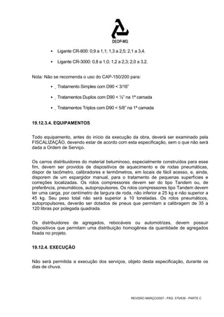 ƒ Ligante CR-800: 0,9 a 1,1; 1,3 a 2,5; 2,1 a 3,4. 
ƒ Ligante CR-3000: 0,8 a 1,0; 1,2 a 2,3; 2,0 a 3,2. 
Nota: Não se recomenda o uso do CAP-150/200 para: 
REVISÃO MARÇO/2007 - PÁG. 575/638 - PARTE C 
ƒ Tratamento Simples com D90 < 3/16” 
ƒ Tratamentos Duplos com D90 < ½” na 1ª camada 
ƒ Tratamentos Triplos com D90 < 5/8” na 1ª camada 
19.12.3.4. EQUIPAMENTOS 
Todo equipamento, antes do início da execução da obra, deverá ser examinado pela 
FISCALIZAÇÃO, devendo estar de acordo com esta especificação, sem o que não será 
dada a Ordem de Serviço. 
Os carros distribuidores do material betuminoso, especialmente construídos para esse 
fim, devem ser providos de dispositivos de aquecimento e de rodas pneumáticas, 
dispor de tacômetro, calibradores e termômetros, em locais de fácil acesso, e, ainda, 
disporem de um espargidor manual, para o tratamento de pequenas superfícies e 
correções localizadas. Os rolos compressores devem ser do tipo Tandem ou, de 
preferência, pneumáticos, autopropulsores. Os rolos compressores tipo Tandem devem 
ter uma carga, por centímetro de largura de roda, não inferior a 25 kg e não superior a 
45 kg. Seu peso total não será superior a 10 toneladas. Os rolos pneumáticos, 
autopropulsores, deverão ser dotados de pneus que permitam a calibragem de 35 a 
120 libras por polegada quadrada. 
Os distribuidores de agregados, rebocáveis ou automotrizes, devem possuir 
dispositivos que permitam uma distribuição homogênea da quantidade de agregados 
fixada no projeto. 
19.12.4. EXECUÇÃO 
Não será permitida a execução dos serviços, objeto desta especificação, durante os 
dias de chuva. 
 