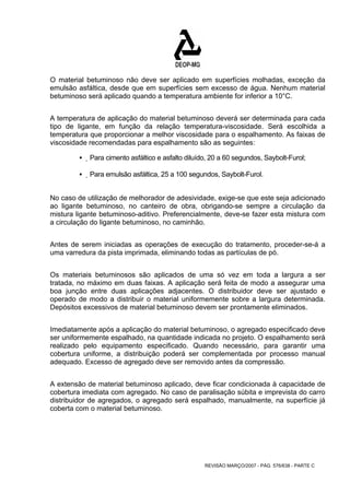 O material betuminoso não deve ser aplicado em superfícies molhadas, exceção da 
emulsão asfáltica, desde que em superfícies sem excesso de água. Nenhum material 
betuminoso será aplicado quando a temperatura ambiente for inferior a 10°C. 
A temperatura de aplicação do material betuminoso deverá ser determinada para cada 
tipo de ligante, em função da relação temperatura-viscosidade. Será escolhida a 
temperatura que proporcionar a melhor viscosidade para o espalhamento. As faixas de 
viscosidade recomendadas para espalhamento são as seguintes: 
ƒ Para cimento asfáltico e asfalto diluído, 20 a 60 segundos, Saybolt-Furol; 
ƒ Para emulsão asfáltica, 25 a 100 segundos, Saybolt-Furol. 
No caso de utilização de melhorador de adesividade, exige-se que este seja adicionado 
ao ligante betuminoso, no canteiro de obra, obrigando-se sempre a circulação da 
mistura ligante betuminoso-aditivo. Preferencialmente, deve-se fazer esta mistura com 
a circulação do ligante betuminoso, no caminhão. 
Antes de serem iniciadas as operações de execução do tratamento, proceder-se-á a 
uma varredura da pista imprimada, eliminando todas as partículas de pó. 
Os materiais betuminosos são aplicados de uma só vez em toda a largura a ser 
tratada, no máximo em duas faixas. A aplicação será feita de modo a assegurar uma 
boa junção entre duas aplicações adjacentes. O distribuidor deve ser ajustado e 
operado de modo a distribuir o material uniformemente sobre a largura determinada. 
Depósitos excessivos de material betuminoso devem ser prontamente eliminados. 
Imediatamente após a aplicação do material betuminoso, o agregado especificado deve 
ser uniformemente espalhado, na quantidade indicada no projeto. O espalhamento será 
realizado pelo equipamento especificado. Quando necessário, para garantir uma 
cobertura uniforme, a distribuição poderá ser complementada por processo manual 
adequado. Excesso de agregado deve ser removido antes da compressão. 
A extensão de material betuminoso aplicado, deve ficar condicionada à capacidade de 
cobertura imediata com agregado. No caso de paralisação súbita e imprevista do carro 
distribuidor de agregados, o agregado será espalhado, manualmente, na superfície já 
coberta com o material betuminoso. 
REVISÃO MARÇO/2007 - PÁG. 576/638 - PARTE C 
 