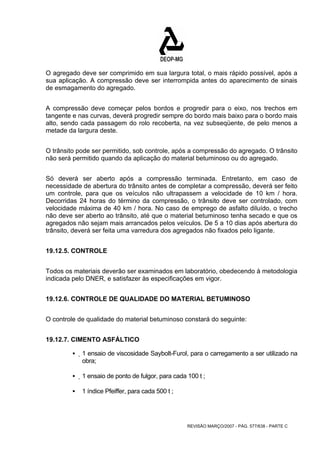 O agregado deve ser comprimido em sua largura total, o mais rápido possível, após a 
sua aplicação. A compressão deve ser interrompida antes do aparecimento de sinais 
de esmagamento do agregado. 
A compressão deve começar pelos bordos e progredir para o eixo, nos trechos em 
tangente e nas curvas, deverá progredir sempre do bordo mais baixo para o bordo mais 
alto, sendo cada passagem do rolo recoberta, na vez subseqüente, de pelo menos a 
metade da largura deste. 
O trânsito pode ser permitido, sob controle, após a compressão do agregado. O trânsito 
não será permitido quando da aplicação do material betuminoso ou do agregado. 
Só deverá ser aberto após a compressão terminada. Entretanto, em caso de 
necessidade de abertura do trânsito antes de completar a compressão, deverá ser feito 
um controle, para que os veículos não ultrapassem a velocidade de 10 km / hora. 
Decorridas 24 horas do término da compressão, o trânsito deve ser controlado, com 
velocidade máxima de 40 km / hora. No caso de emprego de asfalto diluído, o trecho 
não deve ser aberto ao trânsito, até que o material betuminoso tenha secado e que os 
agregados não sejam mais arrancados pelos veículos. De 5 a 10 dias após abertura do 
trânsito, deverá ser feita uma varredura dos agregados não fixados pelo ligante. 
REVISÃO MARÇO/2007 - PÁG. 577/638 - PARTE C 
19.12.5. CONTROLE 
Todos os materiais deverão ser examinados em laboratório, obedecendo à metodologia 
indicada pelo DNER, e satisfazer às especificações em vigor. 
19.12.6. CONTROLE DE QUALIDADE DO MATERIAL BETUMINOSO 
O controle de qualidade do material betuminoso constará do seguinte: 
19.12.7. CIMENTO ASFÁLTICO 
ƒ 1 ensaio de viscosidade Saybolt-Furol, para o carregamento a ser utilizado na 
obra; 
ƒ 1 ensaio de ponto de fulgor, para cada 100 t ; 
ƒ 1 índice Pfeiffer, para cada 500 t ; 
 