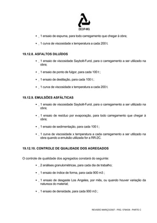ƒ 1 ensaio de espuma, para todo carregamento que chegar à obra; 
ƒ 1 curva de viscosidade x temperatura a cada 200 t. 
REVISÃO MARÇO/2007 - PÁG. 578/638 - PARTE C 
19.12.8. ASFALTOS DILUÍDOS 
ƒ 1 ensaio de viscosidade Saybolt-Furol, para o carregamento a ser utilizado na 
obra; 
ƒ 1 ensaio de ponto de fulgor, para cada 100 t ; 
ƒ 1 ensaio de destilação, para cada 100 t ; 
ƒ 1 curva de viscosidade x temperatura a cada 200 t. 
19.12.9. EMULSÕES ASFÁLTICAS 
ƒ 1 ensaio de viscosidade Saybolt-Furol, para o carregamento a ser utilizado na 
obra; 
ƒ 1 ensaio de resíduo por evaporação, para todo carregamento que chegar à 
obra; 
ƒ 1 ensaio de sedimentação, para cada 100 t ; 
ƒ 1 curva de viscosidade x temperatura a cada carregamento a ser utilizado na 
obra quando a emulsão utilizada for a RR-2C. 
19.12.10. CONTROLE DE QUALIDADE DOS AGREGADOS 
O controle de qualidade dos agregados constará do seguinte: 
ƒ 2 análises granulométricas, para cada dia de trabalho; 
ƒ 1 ensaio de índice de forma, para cada 900 m3 ; 
ƒ 1 ensaio de desgaste Los Angeles, por mês, ou quando houver variação da 
natureza do material; 
ƒ 1 ensaio de densidade, para cada 900 m3 ; 
 