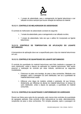 ƒ 1 ensaio de adesividade, para o carregamento de ligante betuminoso a ser 
utilizado na obra e sempre que houver variação da natureza do material. 
19.12.11. CONTROLE DO MELHORADOR DE ADESIVIDADE 
O controle do melhorador de adesividade constará do seguinte: 
ƒ 1 ensaio de adesividade, para o carregamento a ser utilizado na obra; 
ƒ 1 ensaio de adesividade, toda vez que o aditivo for incorporado ao ligante 
REVISÃO MARÇO/2007 - PÁG. 579/638 - PARTE C 
betuminoso. 
19.12.12. CONTROLE DE TEMPERATURA DE APLICAÇÃO DO LIGANTE 
BETUMINOSO 
A temperatura de aplicação deve ser a especificada para o tipo de material betuminoso 
em uso. 
19.12.13. CONTROLE DE QUANTIDADE DO LIGANTE BETUMINOSO 
O controle de quantidade do material betuminoso será feito mediante a pesagem do 
carro distribuidor, antes e depois da aplicação do material betuminoso. Não sendo 
possível a realização do controle por esse método, admitem-se as seguintes 
modalidades: 
ƒ Coloca-se na pista uma bandeja, de peso e área conhecidos. Mediante uma 
pesagem, após a passagem do carro distribuidor, tem se a quantidade de 
material betuminoso usada. 
ƒ Utiliza-se uma régua de madeira, pintada e graduada, tal que forneça, 
diretamente, por diferença de alturas do material betuminoso no tanque do 
carro distribuidor, antes e depois da operação, a quantidade do material 
consumido. 
19.12.14. CONTROLE DA QUANTIDADE E UNIFORMIDADE DO AGREGADO 
Devem ser feitos para cada dia de operação, pelo menos dois controles da quantidade 
de agregado aplicado. Este controle é feito colocando-se na pista, alternadamente, 
recipientes de peso e área conhecidos. Por simples pesadas, após a passagem do 
 