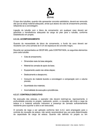 O topo dos tubulões, quando não apresentar concreto satisfatório, deverá ser removido 
até que se atinja material adequado, ainda que abaixo da cota de arrasamento prevista, 
refazendo-se a concretagem. 
Ligação do tubulão com o bloco de coroamento: em qualquer caso deverá ser 
garantida a transferência adequada da carga do pilar para o tubulão, conforme 
estabelecido em projeto. 
4.3.3.6. ACOMPANHAMENTO 
Quando da necessidade de bloco de coroamento, o fundo da cava deverá ser 
recoberto com uma camada de 5 cm de espessura de concreto magro. 
Deverão ser apresentados ao DEOP-MG, pela CONTRATADA, os seguintes elementos 
para cada tubulão: 
REVISÃO MARÇO/2007 - PÁG. 58/638 - PARTE C 
ƒ Cota de arrasamento; 
ƒ Dimensões reais da base alargada; 
ƒ Material da camada de apoio da base; 
ƒ Equipamento usado nas várias etapas; 
ƒ Deslocamento e desaprumo; 
ƒ Consumo de material durante a concretagem e comparação com o volume 
previsto; 
ƒ Quantidade dos materiais; 
ƒ Anormalidade de execução e providências. 
4.3.3.7. CONTROLE EXECUTIVO 
Na execução das estacas, o operador não deverá restringir-se, rigorosamente, à 
profundidade prevista no projeto, realizando, porém, a cravação até onde a nega da 
estaca e o material extraído indicarem a presença de camada suficientemente 
resistente para suportar a obra a ser executada. 
O conceito de nega a ser aplicado conforme item b.4.2, será empregado para o 
controle de cravação da estaca, não sendo recomendável seu uso para determinação 
da capacidade de carga da estaca. Quando não definido no projeto ou em 
 