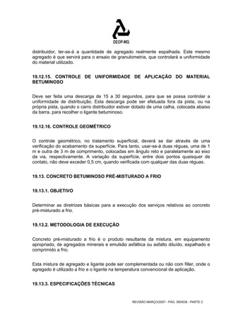 distribuidor, ter-se-á a quantidade de agregado realmente espalhada. Este mesmo 
agregado é que servirá para o ensaio de granulometria, que controlará a uniformidade 
do material utilizado. 
19.12.15. CONTROLE DE UNIFORMIDADE DE APLICAÇÃO DO MATERIAL 
BETUMINOSO 
Deve ser feita uma descarga de 15 a 30 segundos, para que se possa controlar a 
uniformidade de distribuição. Esta descarga pode ser efetuada fora da pista, ou na 
própria pista, quando o carro distribuidor estiver dotado de uma calha, colocada abaixo 
da barra, para recolher o ligante betuminoso. 
REVISÃO MARÇO/2007 - PÁG. 580/638 - PARTE C 
19.12.16. CONTROLE GEOMÉTRICO 
O controle geométrico, no tratamento superficial, deverá se dar através de uma 
verificação do acabamento da superfície. Para tanto, usar-se-á duas réguas, uma de 1 
m e outra de 3 m de comprimento, colocadas em ângulo reto e paralelamente ao eixo 
da via, respectivamente. A variação da superfície, entre dois pontos quaisquer de 
contato, não deve exceder 0,5 cm, quando verificada com qualquer das duas réguas. 
19.13. CONCRETO BETUMINOSO PRÉ-MISTURADO A FRIO 
19.13.1. OBJETIVO 
Determinar as diretrizes básicas para a execução dos serviços relativos ao concreto 
pré-misturado a frio. 
19.13.2. METODOLOGIA DE EXECUÇÃO 
Concreto pré-misturado a frio é o produto resultante da mistura, em equipamento 
apropriado, de agregados minerais e emulsão asfáltica ou asfalto diluído, espalhado e 
comprimido a frio. 
Esta mistura de agregado e ligante pode ser complementada ou não com filler, onde o 
agregado é utilizado a frio e o ligante na temperatura convencional de aplicação. 
19.13.3. ESPECIFICAÇÕES TÉCNICAS 
 