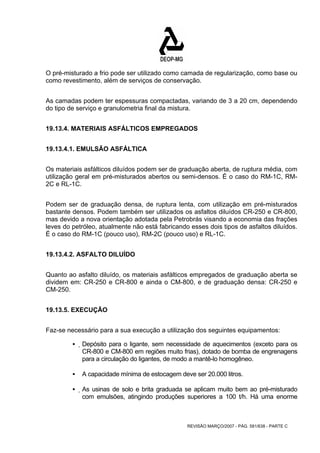 O pré-misturado a frio pode ser utilizado como camada de regularização, como base ou 
como revestimento, além de serviços de conservação. 
As camadas podem ter espessuras compactadas, variando de 3 a 20 cm, dependendo 
do tipo de serviço e granulometria final da mistura. 
19.13.4. MATERIAIS ASFÁLTICOS EMPREGADOS 
REVISÃO MARÇO/2007 - PÁG. 581/638 - PARTE C 
19.13.4.1. EMULSÃO ASFÁLTICA 
Os materiais asfálticos diluídos podem ser de graduação aberta, de ruptura média, com 
utilização geral em pré-misturados abertos ou semi-densos. É o caso do RM-1C, RM- 
2C e RL-1C. 
Podem ser de graduação densa, de ruptura lenta, com utilização em pré-misturados 
bastante densos. Podem também ser utilizados os asfaltos diluídos CR-250 e CR-800, 
mas devido a nova orientação adotada pela Petrobrás visando a economia das frações 
leves do petróleo, atualmente não está fabricando esses dois tipos de asfaltos diluídos. 
É o caso do RM-1C (pouco uso), RM-2C (pouco uso) e RL-1C. 
19.13.4.2. ASFALTO DILUÍDO 
Quanto ao asfalto diluído, os materiais asfálticos empregados de graduação aberta se 
dividem em: CR-250 e CR-800 e ainda o CM-800, e de graduação densa: CR-250 e 
CM-250. 
19.13.5. EXECUÇÃO 
Faz-se necessário para a sua execução a utilização dos seguintes equipamentos: 
ƒ Depósito para o ligante, sem necessidade de aquecimentos (exceto para os 
CR-800 e CM-800 em regiões muito frias), dotado de bomba de engrenagens 
para a circulação do ligantes, de modo a mantê-lo homogêneo. 
ƒ A capacidade mínima de estocagem deve ser 20.000 litros. 
ƒ As usinas de solo e brita graduada se aplicam muito bem ao pré-misturado 
com emulsões, atingindo produções superiores a 100 t/h. Há uma enorme 
 