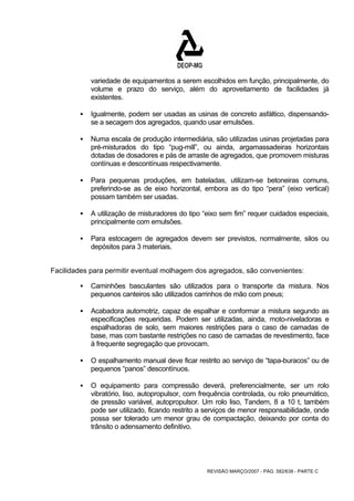 variedade de equipamentos a serem escolhidos em função, principalmente, do 
volume e prazo do serviço, além do aproveitamento de facilidades já 
existentes. 
ƒ Igualmente, podem ser usadas as usinas de concreto asfáltico, dispensando-se 
a secagem dos agregados, quando usar emulsões. 
ƒ Numa escala de produção intermediária, são utilizadas usinas projetadas para 
pré-misturados do tipo “pug-mill”, ou ainda, argamassadeiras horizontais 
dotadas de dosadores e pás de arraste de agregados, que promovem misturas 
contínuas e descontínuas respectivamente. 
ƒ Para pequenas produções, em bateladas, utilizam-se betoneiras comuns, 
preferindo-se as de eixo horizontal, embora as do tipo “pera” (eixo vertical) 
possam também ser usadas. 
ƒ A utilização de misturadores do tipo “eixo sem fim” requer cuidados especiais, 
REVISÃO MARÇO/2007 - PÁG. 582/638 - PARTE C 
principalmente com emulsões. 
ƒ Para estocagem de agregados devem ser previstos, normalmente, silos ou 
depósitos para 3 materiais. 
Facilidades para permitir eventual molhagem dos agregados, são convenientes: 
ƒ Caminhões basculantes são utilizados para o transporte da mistura. Nos 
pequenos canteiros são utilizados carrinhos de mão com pneus; 
ƒ Acabadora automotriz, capaz de espalhar e conformar a mistura segundo as 
especificações requeridas. Podem ser utilizadas, ainda, moto-niveladoras e 
espalhadoras de solo, sem maiores restrições para o caso de camadas de 
base, mas com bastante restrições no caso de camadas de revestimento, face 
à frequente segregação que provocam. 
ƒ O espalhamento manual deve ficar restrito ao serviço de “tapa-buracos” ou de 
pequenos “panos” descontínuos. 
ƒ O equipamento para compressão deverá, preferencialmente, ser um rolo 
vibratório, liso, autopropulsor, com frequência controlada, ou rolo pneumático, 
de pressão variável, autopropulsor. Um rolo liso, Tandem, 8 a 10 t, também 
pode ser utilizado, ficando restrito a serviços de menor responsabilidade, onde 
possa ser tolerado um menor grau de compactação, deixando por conta do 
trânsito o adensamento definitivo. 
 