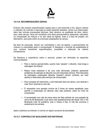 REVISÃO MARÇO/2007 - PÁG. 583/638 - PARTE C 
19.13.6. RECOMENDAÇÕES GERAIS 
Embora não existam especificações rígidas para o pré-misturado a frio, alguns valores 
e métodos de controle e execução já estão bastante testados, sendo sua observação, 
além das normais precauções técnicas, fator decisivo na qualidade da obra. Assim, 
para cada serviço, deve ser escolhida uma faixa granulométrica adequada, calculada, 
na composição da mistura e no teor ideal do ligante. Esta é a fase de projeto, em 
laboratório, que pode sofrer as eventuais adaptações de campo. 
Na fase de execução, devem ser controlados o teor de ligante, a granulometria da 
mistura e a densidade após à compactação. É desejável o controle da estabilidade já 
que, embora inexistindo especificações, possibilite a obtenção de valores 
comparativos. 
Da literatura e experiência sobre o assunto, podem ser alinhadas as seguintes 
recomendações: 
ƒ Para a mesma granulometria, quanto mais “pesado” o diluente, mais longa a 
estocagem da mistura; 
ƒ Massa muito estocável é de cura mais demorada, podendo apresentar 
problemas de retenção do diluente nos pré-misturados densos. Pré-misturados 
de estocagem prolongada (diluente “pesado”) devem, portanto, ser mais 
abertos e reservados para serviços de conservação; 
ƒ Para camadas de rolamentos, o pré-misturado deve ser denso, com diluente o 
mais “leve” possível ou sem ele; 
ƒ É necessária uma aeração mínima de 2 horas da massa espalhada, para 
permitir a evaporação do diluente caso seja presente, antes do início da 
compressão; 
ƒ A compressão com rolo de pneus deve ser feita partindo de uma pressão de 
cerca de 50 libras/pol2 e que deve subir gradativamente até atingir 100 a 120 
libras/pol2 (não há problema, pois a massa é fria). O rolo liso promove o 
acabamento da camada. 
Após a abertura ao trânsito, é normal um ligeiro aumento da densidade. 
19.13.7. CONTROLE DE QUALIDADE DOS MATERIAIS 
 