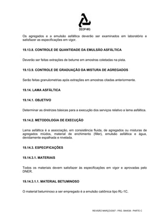 Os agregados e a emulsão asfáltica deverão ser examinados em laboratório e 
satisfazer as especificações em vigor. 
19.13.8. CONTROLE DE QUANTIDADE DA EMULSÃO ASFÁLTICA 
Deverão ser feitas extrações de betume em amostras coletadas na pista. 
19.13.9. CONTROLE DE GRADUAÇÃO DA MISTURA DE AGREGADOS 
Serão feitas granulometrias após extrações em amostras citadas anteriormente. 
REVISÃO MARÇO/2007 - PÁG. 584/638 - PARTE C 
19.14. LAMA ASFÁLTICA 
19.14.1. OBJETIVO 
Determinar as diretrizes básicas para a execução dos serviços relativo a lama asfáltica. 
19.14.2. METODOLOGIA DE EXECUÇÃO 
Lama asfáltica é a associação, em consistência fluida, de agregados ou misturas de 
agregados miúdos, material de enchimento (filler), emulsão asfáltica e água, 
devidamente espalhada e nivelada. 
19.14.3. ESPECIFICAÇÕES 
19.14.3.1. MATERIAIS 
Todos os materiais devem satisfazer às especificações em vigor e aprovadas pelo 
DNER. 
19.14.3.1.1. MATERIAL BETUMINOSO 
O material betuminoso a ser empregado é a emulsão catiônica tipo RL-1C. 
 